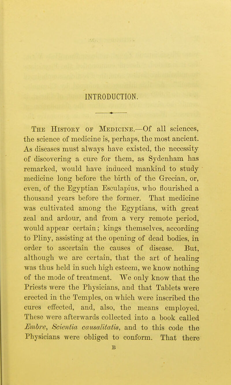 INTRODUCTION. The History or Medicine.—Of all sciences, the science of medicine is, perhaps, the most ancient. As diseases mnst always have existed, the necessity of discovering a cure for them, as Sydenham has remarked, would have induced mankind to study medicine long before the birth of the Grecian, or, even, of the Egyptian Esculapius, who flourished a thousand years before the former. That medicine was cultivated among the Egyptians, with great zeal and ardour, and from a very remote period, would appear certain; kings themselves, according to Pliny, assisting at the opening of dead bodies, in order to ascertain the causes of disease. But, although we are certain, that the art of healing was thus held in such high esteem, we know nothing of the mode of treatment. We only know that the Priests were the Physicians, and that Tablets were erected in the Temples, on which were inscribed the cures effected, and, also, the means employed. These were afterwards collected into a book called Embre, Scientia causalitatis, and to this code the Physicians were obliged to conform. That there B