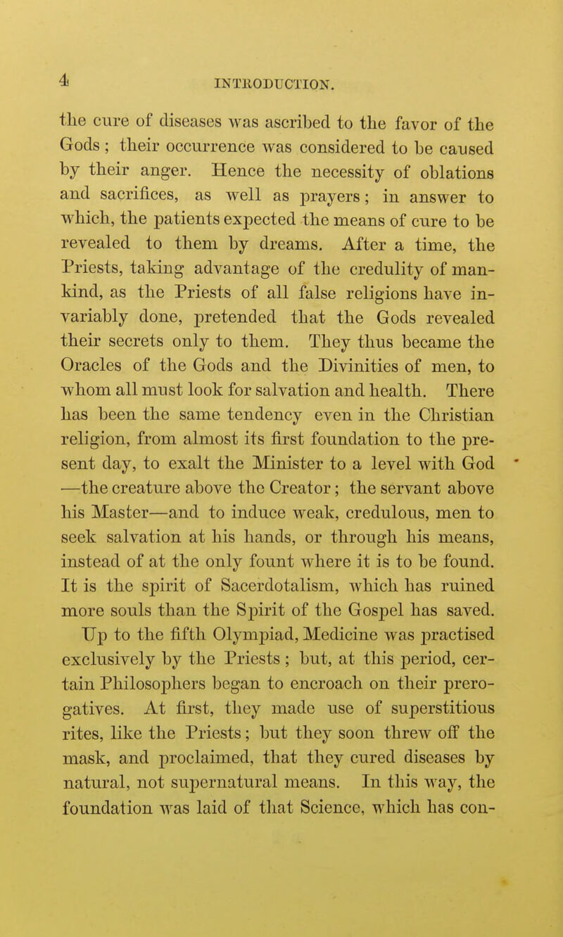 the cure of diseases was ascribed to the favor of the Gods ; their occurrence was considered to he caused by their anger. Hence the necessity of oblations and sacrifices, as well as prayers; in answer to which, the patients expected the means of cure to be revealed to them by dreams. After a time, the Priests, taking advantage of the credulity of man- kind, as the Priests of all false religions have in- variably done, pretended that the Gods revealed their secrets only to them. They thus became the Oracles of the Gods and the Divinities of men, to whom all must look for salvation and health. There has been the same tendency even in the Christian religion, from almost its first foundation to the pre- sent day, to exalt the Minister to a level with God ' —the creature above the Creator; the servant above his Master—and to induce weak, credulous, men to seek salvation at his hands, or through his means, instead of at the only fount where it is to be found. It is the spirit of Sacerdotalism, which has ruined more souls than the Spirit of the Gospel has saved. Up to the fifth Olympiad, Medicine was practised exclusively by the Priests ; but, at this period, cer- tain Philosophers began to encroach on their prero- gatives. At first, they made use of superstitious rites, like the Priests; but they soon threw off the mask, and proclaimed, that they cured diseases by natural, not supernatural means. In this way, the foundation was laid of that Science, which has con-