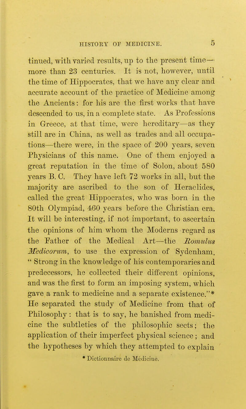 tinned, with varied results, up to the present time— more than 23 centuries. It is not, however, until the time of Hippocrates, that we have any clear and accurate account of the practice of Medicine among the Ancients: for his are the first works that have descended to us, in a complete state. As Professions in Greece, at that time, were hereditary—as they still are in China, as well as trades and all occupa- tions—there were, in the space of 200 years, seven Physicians of this name. One of them enjoyed a great reputation in the time of Solon, about 580 years B. 0. They have left 72 works in all, but the majority are ascribed to the son of Heraclides, called the great Hippocrates, who was born in the 80th Olympiad, 460 years before the Christian era. It will be interesting, if not important, to ascertain the opinions of him whom the Moderns regard as the Pather of the Medical Art—the Romulus Medicorum, to use the expression of Sydenham.  Strong in the knowledge of his contemporaries and predecessors, he collected their different opinions, and was the first to form an imposing system, which gave a rank to medicine and a separate existence.* He separated the study of Medicine from that of Philosophy : that is to say, he banished from medi- cine the subtleties of the philosophic sects; the application of their imperfect physical science; and the hypotheses by which they attempted to explain • Dictionnaire de Medicine.