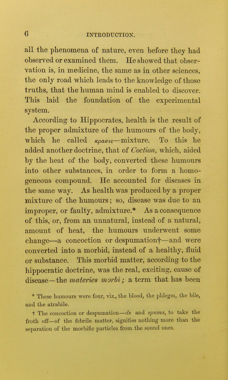 all the phenomena of nature, even before they had observed or examined them. He showed that obser- vation is, in medicine, the same as in other sciences, the only road which leads to the knowledge of those truths, that the human mind is enabled to discover. This laid the foimdation of the experimental system. According to Hippocrates, health is the result of the proper admixture of the humours of the body, which he called /cpao-i?—mixture. To this he added another doctrine, that of Coetion, which, aided by the heat of the body, converted these humours into other substances, in order to form a homo- geneous compound. He accounted for diseases in the same way. As health was produced by a proper mixture of the humours; so, disease was due to an improper, or faulty, admixture.* As a consequence of this, or, from an unnatural, instead of a natural, amount of heat, the humours underwent some change—a concoction or despumationf—and were converted into a morbid, instead of a healthy, fluid or substance. This morbid matter, according to the hippocratic doctrine, was the real, exciting, cause of disease—the materies morhi; a term that has been * These humours were four, viz., the blood, the phlegm, the bile, and the atrabile. i The concoction or despumation—de and s^mma, to take the froth off—of the febrile matter, signifies nothing more than the separation of the morbific particles from the sound ones.