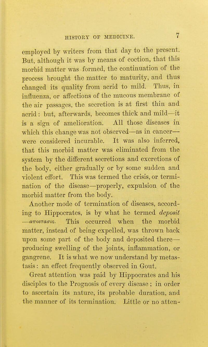 employed by writers from that clay to the present. But, although it was by means of coction, that this morbid matter was formed, the continuation of the process brought the matter to maturity, and thus changed its quality from acrid to mild. Thus, in influenza, or affections of the mucous membrane of the air passages, the secretion is at first thin and acrid : but, afterwards, becomes thick and mild—it is a sign of amelioration. All those diseases in which this change was not observed—as in cancer— were considered incurable. It was also inferred, that this morbid matter was eliminated from the system by the different secretions and excretions of the body, either gradually or by some sudden and violent effort. This was termed the crisis, or termi- nation of the disease—properly, expulsion of the morbid matter from the body. Another mode of termination of diseases, accord- ing to Hippocrates, is by what he termed deposit —aTrosTaaL<i. This occurred when the morbid matter, instead of being expelled, was thrown back upon some part of the body and deposited there—• producing swelling of the joints, inflammation, or gangrene. It is what we now understand by metas- tasis : an effect frequently observed in Gout. Great attention was paid by Hippocrates and his disciples to the Prognosis of every disease ; in order to ascertain its nature, its probable duration, and the manner of its termination. Little or no atten-