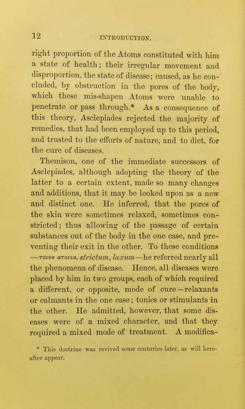 right proportion of the Atoms constituted with him a state of health; their irregular movement and disproportion, the state of disease; caused, as he con- cluded, hj obstruction in the pores of the body, which these mis-shapen Atoms were unable to penetrate or pass through.* As a consequence of this theory, Asclepiades rejected the majority of remedies, that had been employed up to this period, and trusted to the efforts of nature, and to diet, for the cure of diseases. Themison, one of the immediate successors of Asclepiades, although adopting the theory of the latter to a certain extent, made so many changes and additions, that it may be looked upon as a new and distinct one. He inferred, that the pores of the skin were sometimes relaxed, sometimes con- stricted; thus allowing of the passage of certain substances out of the body in the one case, and pre- venting their exit in the other. To these conditions —Tovos arovia, strictum, laxuTYi—he referred nearly all the phenomena of disease. Hence, all diseases were placed by him in two groups, each of which required a different, or opposite, mode of cure—relaxants or calmants in the one case; tonics or stimulants in the other. He admitted, however, that some dis- eases were of a mixed character, and that they required a mixed mode of treatment. A modifica- * This doctx'ine was revived some centuries later, as will here- after appear.