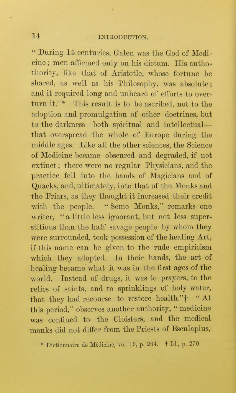  During 14 centuries, Galen was the God of Medi- cine ; men affirmed only on his dictum. His autho- thority, like that of Aristotle, whose fortune he shared, as well as his Philosophy, was absolute; and it required long and unheard of efforts to over- turn it.* This result is to be ascribed, not to the adoption and promulgation of other doctrines, but to the darkness—both spiritual and intellectual— that overspread the whole of Europe during the middle ages. Like all the other sciences, the Science of Medicine became obscured and degraded, if not extinct; there were no regular Physicians, and the practice fell into the hands of Magicians and of Quacks, and, ultimately, into that of the Monks and the Priars, as they thought it increased their credit with the people.  Some Monks, remarks one writer,  a little less ignorant, but not less super- stitious than the half savage people by whom they were surrounded, took possession of the healing Art, if this name can be given to the rude empiricism which they adopted. In their hands, the art of healing became what it was in the first ages of the world. Instead of drugs, it was to prayers, to the relics of saints, and to sprinklings of holy water, that they had recourse to restore health.f  At this period, observes another authority,  medicine was confined to the Cloisters, and the medical monks did not differ from the Priests of Esculapius, * Dictiomiaire de M6diciue, vol. 19, p. 264. t Id., p. 270.