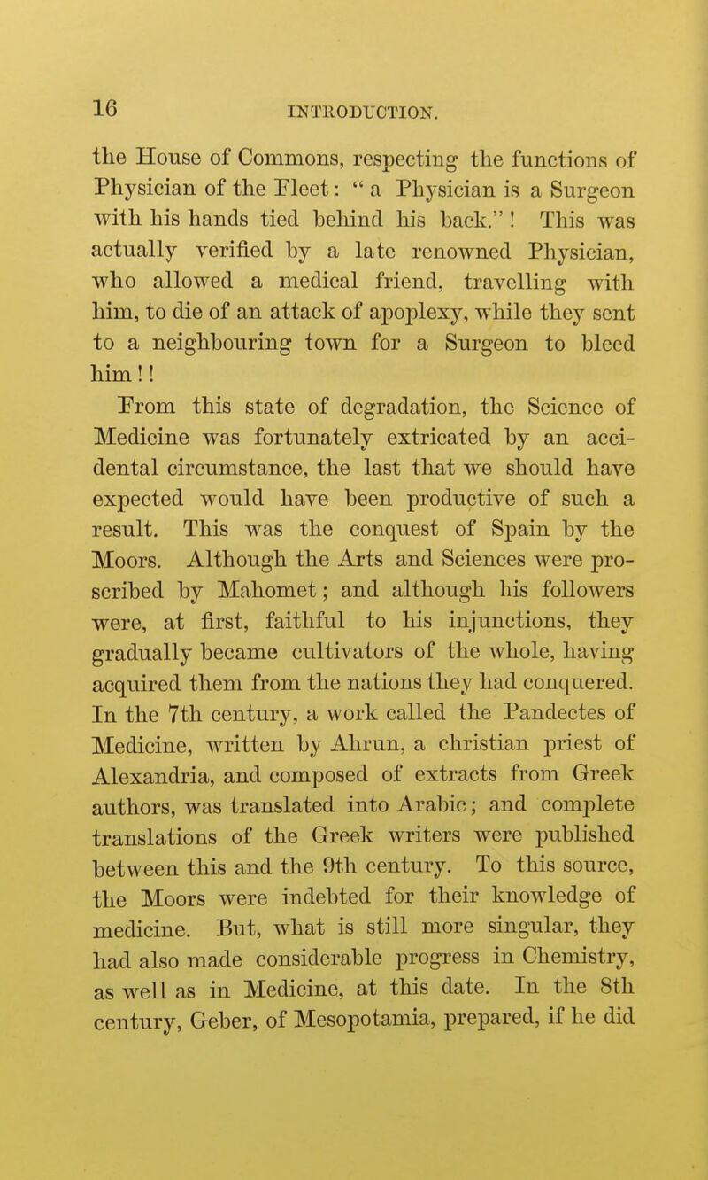 the House of Commons, respecting the functions of Physician of the Pleet: a Physician is a Surgeon with his hands tied behind his back. ! This was actually verified by a late renowned Physician, who allowed a medical friend, travelling with him, to die of an attack of apoplexy, while they sent to a neighbouring town for a Surgeon to bleed him!! Prom this state of degradation, the Science of Medicine was fortunately extricated by an acci- dental circumstance, the last that we should have expected would have been productive of such a result. This was the conquest of Spain by the Moors. Although the Arts and Sciences were pro- scribed by Mahomet; and although his followers were, at first, faithful to his injunctions, they gradually became cultivators of the whole, having acquired them from the nations they had conquered. In the 7th century, a work called the Pandectes of Medicine, written by Ahrun, a christian priest of Alexandria, and composed of extracts from Greek authors, was translated into Arabic; and complete translations of the Greek writers were i)ublished between this and the 9th century. To this source, the Moors were indebted for their knowledge of medicine. But, what is still more singular, they had also made considerable progress in Chemistry, as well as in Medicine, at this date. In the 8th century, Geber, of Mesopotamia, prepared, if he did