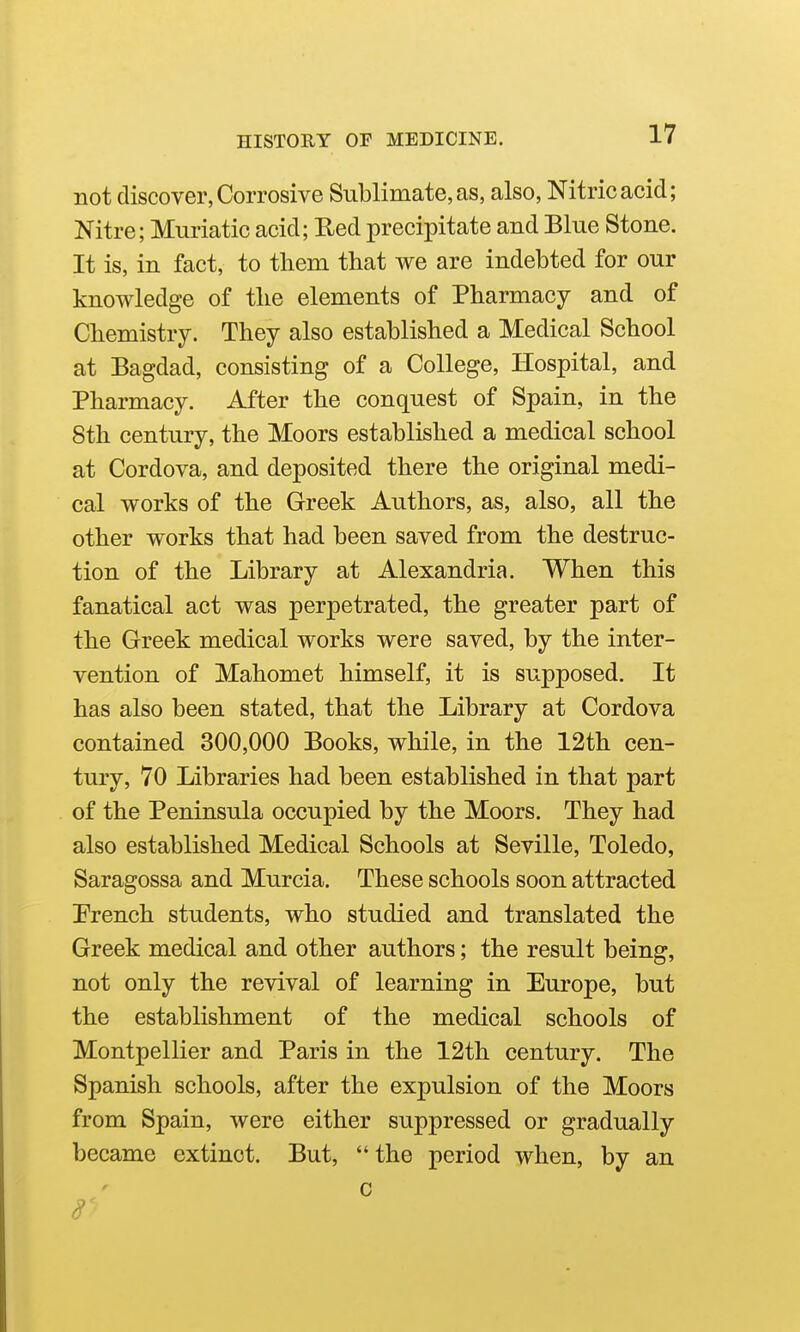 not discover, Corrosive Sublimate, as, also, Nitric acid; Nitre; Muriatic acid; Red precipitate and Blue Stone. It is, in fact, to tliem that we are indebted for our knowledge of the elements of Pharmacy and of Chemistry. They also established a Medical School at Bagdad, consisting of a College, Hospital, and Pharmacy. After the conquest of Spain, in the 8th century, the Moors established a medical school at Cordova, and deposited there the original medi- cal works of the Greek Authors, as, also, all the other works that had been saved from the destruc- tion of the Library at Alexandria. When this fanatical act was perpetrated, the greater part of the Greek medical works were saved, by the inter- vention of Mahomet himself, it is supposed. It has also been stated, that the Library at Cordova contained 300,000 Books, while, in the 12th cen- tury, 70 Libraries had been established in that part of the Peninsula occupied by the Moors. They had also established Medical Schools at Seville, Toledo, Saragossa and Murcia. These schools soon attracted Prench students, who studied and translated the Greek medical and other authors; the result being, not only the revival of learning in Europe, but the establishment of the medical schools of Montpellier and Paris in the 12th century. The Spanish schools, after the expulsion of the Moors from Spain, were either suppressed or gradually became extinct. But,  the period when, by an 0 r