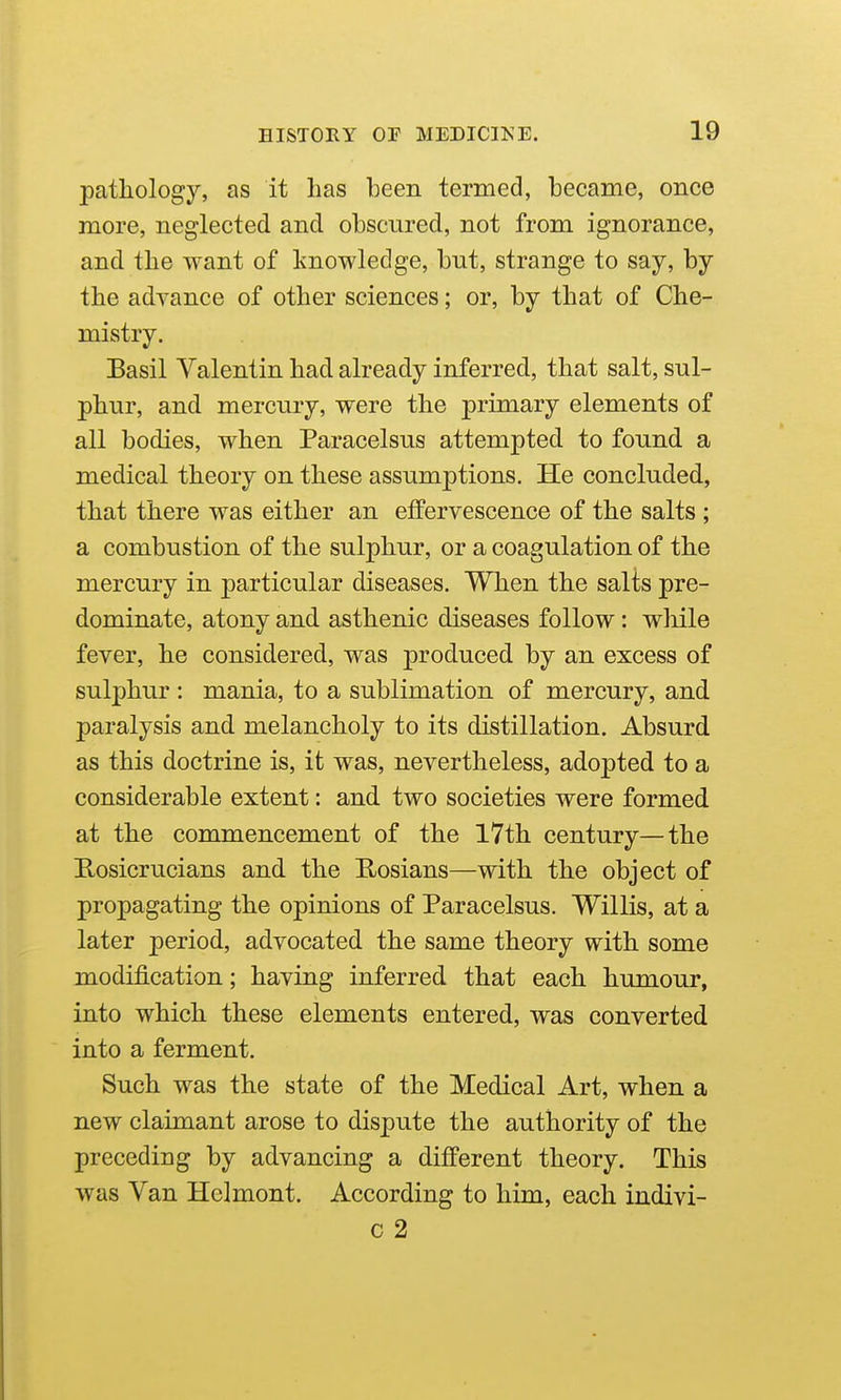pathology, as it has been termed, became, once more, neglected and obscured, not from ignorance, and the want of knowledge, but, strange to say, by the advance of other sciences; or, by that of Che- mistry. Basil Valentin had already inferred, that salt, sul- phur, and mercury, were the primary elements of all bodies, when Paracelsus attempted to found a medical theory on these assumptions. He concluded, that there was either an effervescence of the salts ; a combustion of the sulphur, or a coagulation of the mercury in particular diseases. When the salts pre- dominate, atony and asthenic diseases follow : wliile fever, he considered, was produced by an excess of sulphur : mania, to a sublimation of mercury, and paralysis and melancholy to its distillation. Absurd as this doctrine is, it was, nevertheless, adopted to a considerable extent: and two societies were formed at the commencement of the 17th century—the Rosicrucians and the Rosians—with the object of propagating the opinions of Paracelsus. Willis, at a later period, advocated the same theory with some modification; having inferred that each humour, into which these elements entered, was converted into a ferment. Such was the state of the Medical Art, when a new claimant arose to dispute the authority of the preceding by advancing a different theory. This was Van Hclmont. According to him, each indivi- c 2