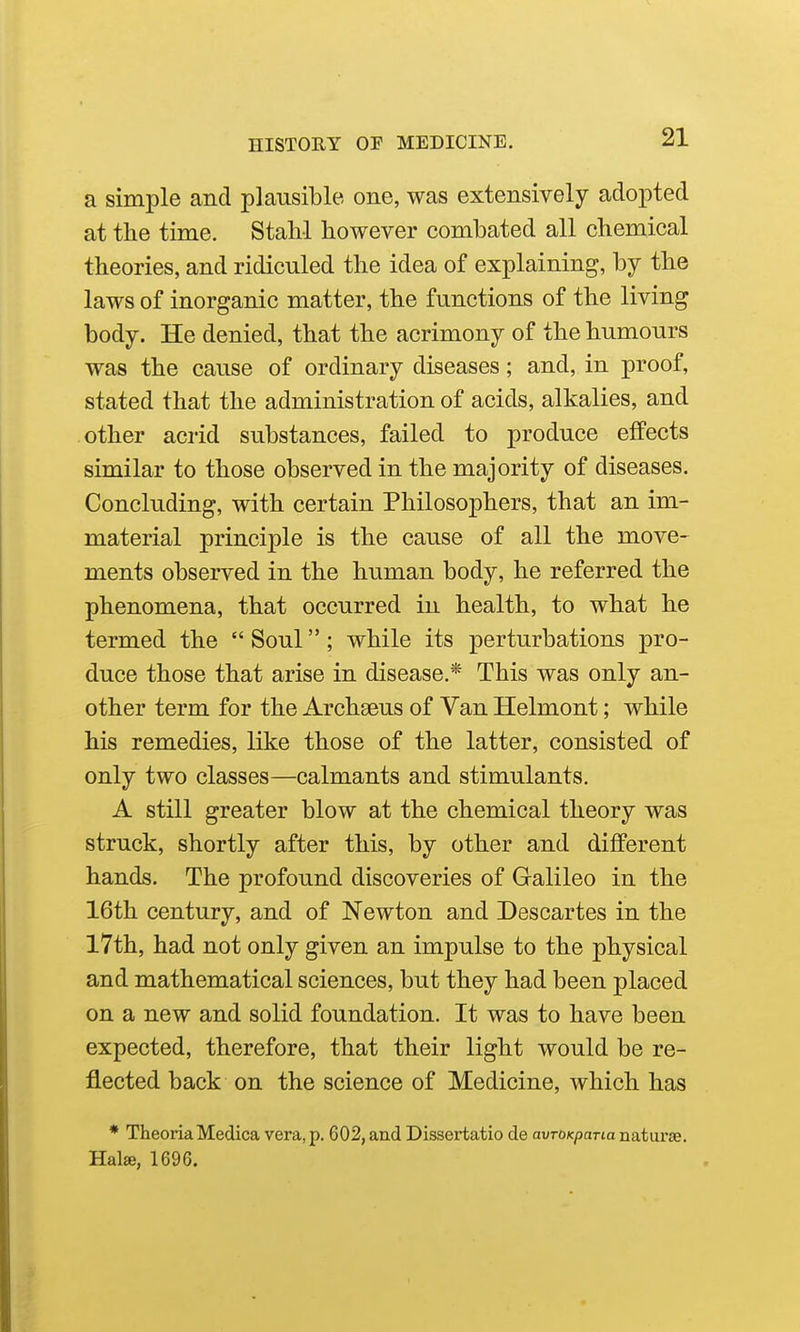 a simple and plausible one, was extensively adopted at the time. Stahl however combated all chemical theories, and ridiculed the idea of explaining, by the laws of inorganic matter, the functions of the living body. He denied, that the acrimony of the humours was the cause of ordinary diseases; and, in proof, stated that the administration of acids, alkalies, and other acrid substances, failed to produce efPects similar to those observed in the majority of diseases. Concluding, with certain Philosophers, that an im- material principle is the cause of all the move- ments observed in the human body, he referred the phenomena, that occurred in health, to what he termed the  Soul; while its perturbations pro- duce those that arise in disease.* This was only an- other term for the Archseus of Van Helmont; while his remedies, like those of the latter, consisted of only two classes—calmants and stimulants. A still greater blow at the chemical theory was struck, shortly after this, by other and different hands. The profound discoveries of Galileo in the 16th century, and of Newton and Descartes in the 17th, had not only given an impulse to the physical and mathematical sciences, but they had been placed on a new and solid foundation. It was to have been expected, therefore, that their light would be re- flected back on the science of Medicine, which has * TheoriaMedica vera, p. 602, and Dissertatio de avroKpana naturae. Hal«, 1696.