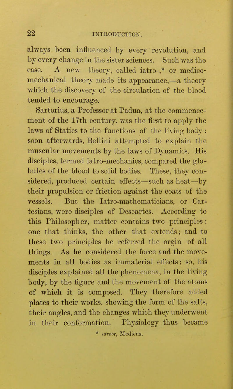 always been influenced by every revolution, and by every change in the sister sciences. Such was the case. A new theory, called iatro-,* or medico- mechanical theory made its appearance,—a theory which the discovery of the circulation of the blood tended to encourage. Sartorius, a Professor at Padua, at the commence- ment of the l7th century, was the first to apply the laws of Statics to the functions of the living body : soon afterwards, Bellini attempted to explain the muscular movements by the laws of Dynamics. His disciples, termed iatro-mechanics, compared the glo- bules of the blood to solid bodies. These, they con- sidered, produced certain effects—such as heat—by their propulsion or friction against the coats of the vessels. But the latro-mathematicians, or Car- tesians, were disciples of Descartes. According to this Philosopher, matter contains two j)rinciples: one that thinks, the other that extends; and to these two principles he referred the orgin of all things. As he considered the force and the move- ments in all bodies as immaterial effects; so, his disciples explained all the phenomena, in the living body, by the figure and the movement of the atoms of which it is composed. They therefore added plates to their works, showing the form of the salts, their angles, and the changes which they underwent in their conformation. Physiology thus became * larpos, Medicus.