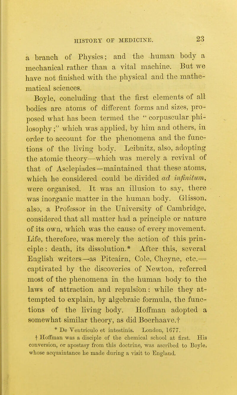 a branch of Physics; and the human body a mechanical rather than a vital machine. But we have not finished with the physical and the mathe- matical sciences. Boyle, concluding that the first elements of all bodies are atoms of different forms and sizes, pro- posed what has been termed the  corpuscular phi- losophy; which was applied, by him and others, in order to account for the phenomena and the func- tions of the living body. Leibnitz, also, adopting the atomic theory—which was merely a revival of that of Asclepiades—maintained that these atoms, which he considered could be divided ad infinitum, were organised. It was an illusion to say, there was inorganic matter in the human body. Grlisson, also, a Professor in the University of Cambridge, considered that all matter had a principle or nature of its own, which was the cause of every movement. Life, therefore, was merely the action of this prin- ciple : death, its dissolution.* After this, several Eaglish writers—as Pitcairn, Cole, Cheyne, etc.— captivated by the discoveries of Newton, referred most of the phenomena in the human body to the laws of attraction and repulsion: while they at- tempted to explain, by algebraic formula, the func- tions of the living body. Hoffman adopted a somewhat similar theory, as did Boerhaave.f * De Yeutriculo et intestinis. London, 1677. f Hoflfman was a disciple of the chemical school at first. His conversion, or apostasy from this doctrine, was ascribed to Boyle, whose acquaintance he made during a visit to England.