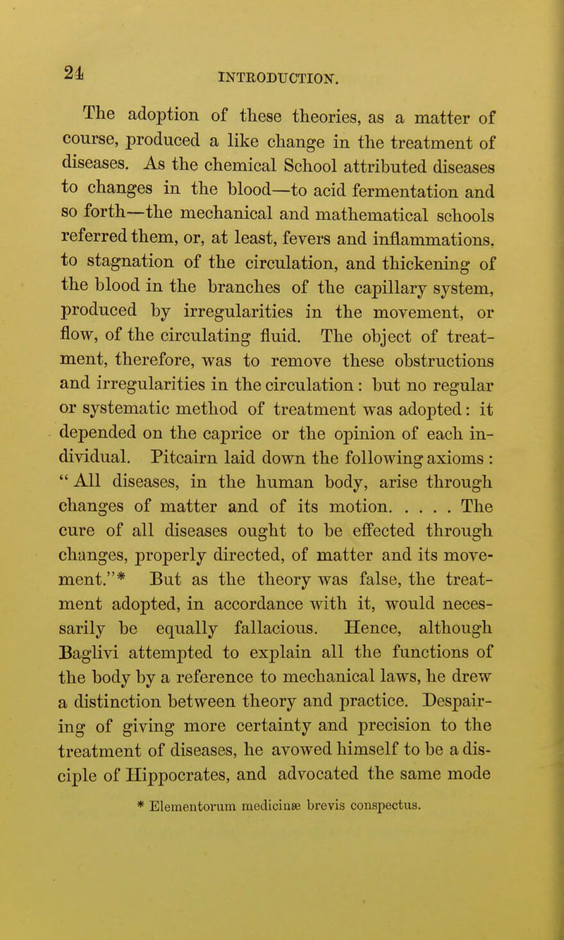 24i The adoption of these theories, as a matter of course, produced a like change in the treatment of diseases. As the chemical School attributed diseases to changes in the blood—to acid fermentation and so forth—the mechanical and mathematical schools referred them, or, at least, fevers and inflammations, to stagnation of the circulation, and thickening of the blood in the branches of the capillary system, produced by irregularities in the movement, or flow, of the circulating fluid. The object of treat- ment, therefore, was to remove these obstructions and irregularities in the circulation: but no regular or systematic method of treatment was adopted: it depended on the caprice or the opinion of each in- dividual. Pitcairn laid down the following axioms :  All diseases, in the human body, arise through changes of matter and of its motion The cure of all diseases ought to be effected through changes, properly directed, of matter and its move- ment.* But as the theory was false, the treat- ment adopted, in accordance with it, would neces- sarily be equally fallacious. Hence, although Baglivi attempted to explain all the functions of the body by a reference to mechanical laws, he drew a distinction between theory and practice. Despair- ing of giving more certainty and precision to the treatment of diseases, he avowed himself to be a dis- ciple of Hippocrates, and advocated the same mode * Elementorum mediciiise brevis conspectus.