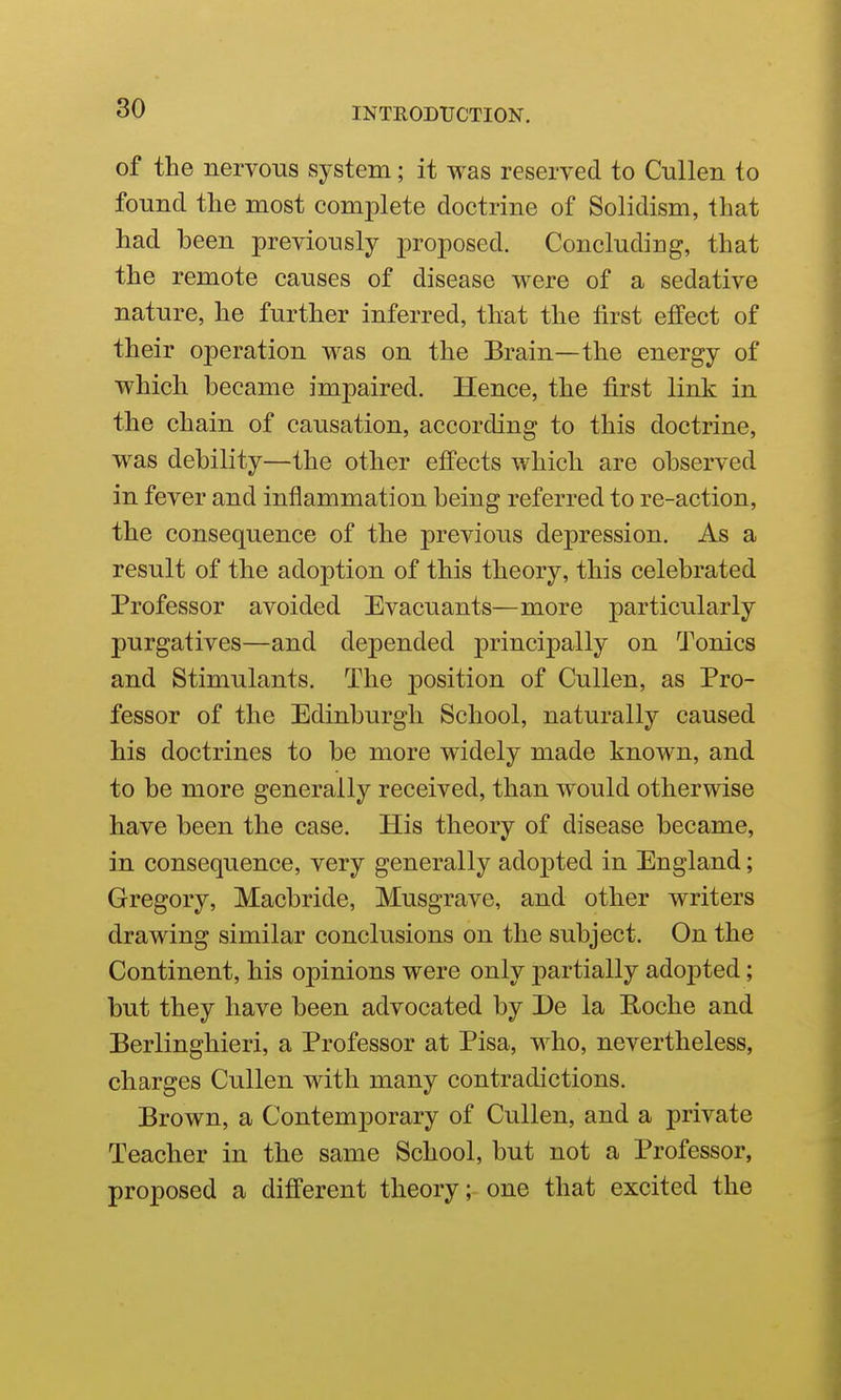 of the nervous system; it was reserved to Cullen to found the most complete doctrine of Solidism, that had heen previously proposed. Concluding, that the remote causes of disease were of a sedative nature, he further inferred, that the first effect of their operation was on the Brain—the energy of which became impaired. Hence, the first link in the chain of causation, according to this doctrine, was debility—the other effects which are observed in fever and inflammation being referred to re-action, the consequence of the previous depression. As a result of the adoption of this theory, this celebrated Professor avoided Evacuants—more particularly purgatives—and depended principally on Tonics and Stimulants. The position of Cullen, as Pro- fessor of the Edinburgh School, naturally caused his doctrines to be more widely made known, and to be more generally received, than would otherwise have been the case. His theory of disease became, in consequence, very generally adopted in England; Gregory, Macbride, Musgrave, and other writers drawing similar conclusions on the subject. On the Continent, his opinions were only partially adopted; but they have been advocated by De la Eoche and Berlinghieri, a Professor at Pisa, who, nevertheless, charges Cullen with many contradictions. Brown, a Contemporary of Cullen, and a private Teacher in the same School, but not a Professor, proposed a different theory; one that excited the