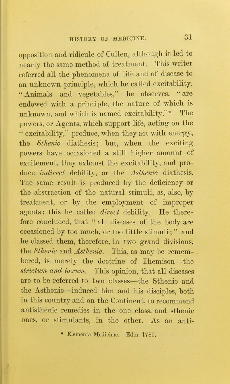 opposition and ridicule of Cullen, altliougli it led to nearly the same method of treatment. This writer referred all the phenomena of life and of disease to an unknown principle, which he called excitability.  Animals and vegetables, he observes,  are endowed with a principle, the nature of which is unknown, and which is named excitability.* The powers, or Agents, which support life, acting on the  excitability, produce, when they act with energy, the Sthenic diathesis; but, when the exciting powers have occasioned a still higher amount of excitement, they exhaust the excitability, and pro- duce indirect debility, or the Asthenic diathesis. The same result is produced by the deficiency or the abstraction of the natural stimuli, as, also, by treatment, or by the employment of improper agents: this he called direct debility. He there- fore concluded, that  all diseases of the body are occasioned by too much, or too little stimuli;  and he classed them, therefore, in two grand divisions, the Sthenic and Asthenic. I^his, as may be remem- bered, is merely the doctrine of Themison—the strictum and laxum. This opinion, that all diseases are to be referred to two classes—the Sthenic and the Asthenic—induced him and his disciples, both in this country and on the Continent, to recommend antisthenic remedies in the one class, and sthenic ones, or stimulants, in the other. As an anti- * Elementa Medicinse. Edin. 1780.