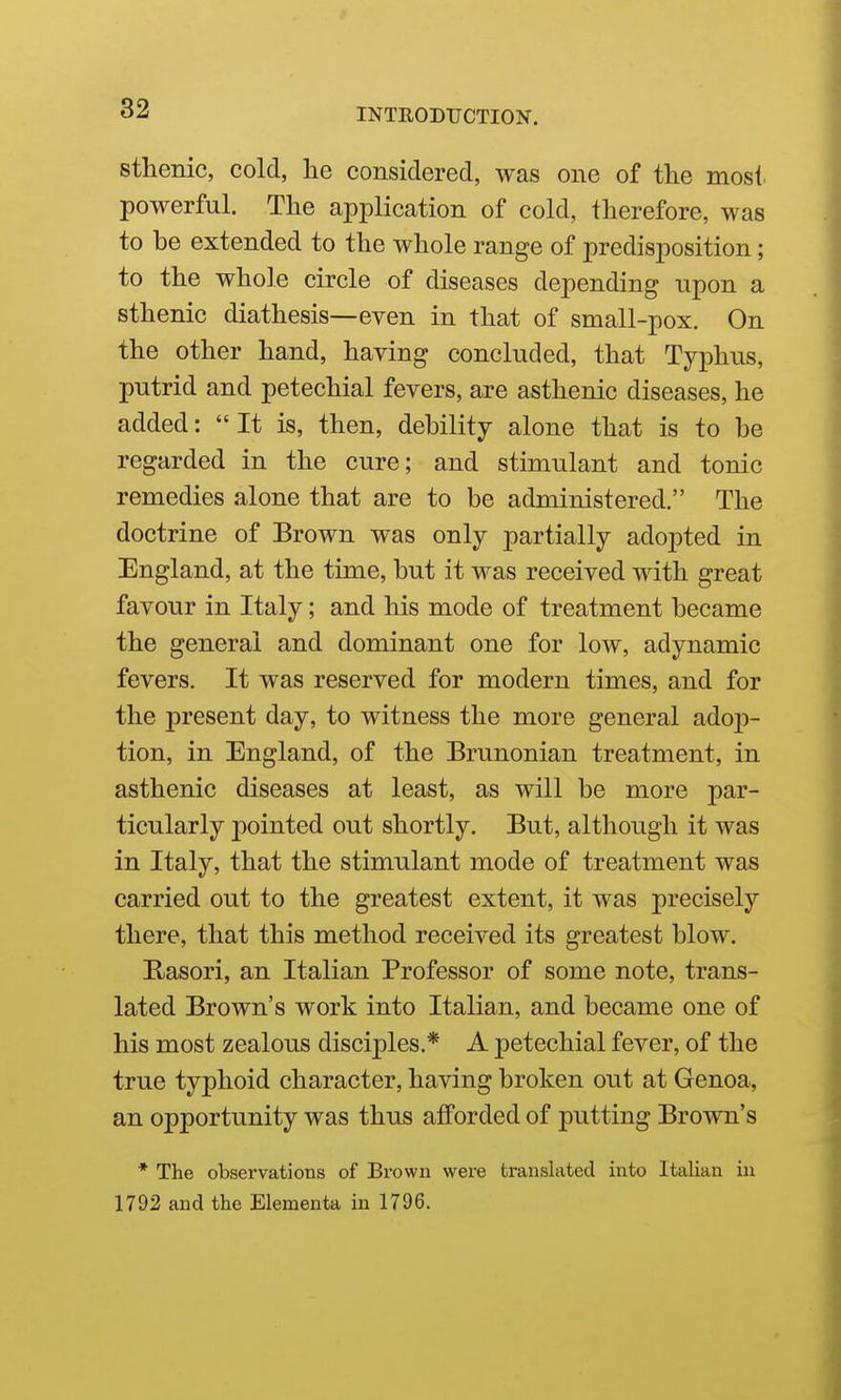 sthenic, cold, he considered, was one of the most powerful. The application of cold, therefore, was to be extended to the whole range of predisposition; to the whole circle of diseases depending upon a sthenic diathesis—even in that of small-pox. On the other hand, having concluded, that Typhus, putrid and petechial fevers, are asthenic diseases, he added:  It is, then, debility alone that is to be regarded in the cure; and stimulant and tonic remedies alone that are to be administered. The doctrine of Brown was only partially adopted in England, at the time, but it was received with great favour in Italy; and his mode of treatment became the general and dominant one for low, adynamic fevers. It was reserved for modern times, and for the present day, to witness the more general adop- tion, in England, of the Brunonian treatment, in asthenic diseases at least, as will be more par- ticularly pointed out shortly. But, although it was in Italy, that the stimulant mode of treatment was carried out to the greatest extent, it was precisely there, that this method received its greatest blow. Basori, an Italian Professor of some note, trans- lated Brown's work into Italian, and became one of his most zealous disciples.* A petechial fever, of the true typhoid character, having broken out at Genoa, an opportunity was thus afforded of putting Brown's * The observations of Brown were translated into Italian in 1792 and the Elementa in 1796.