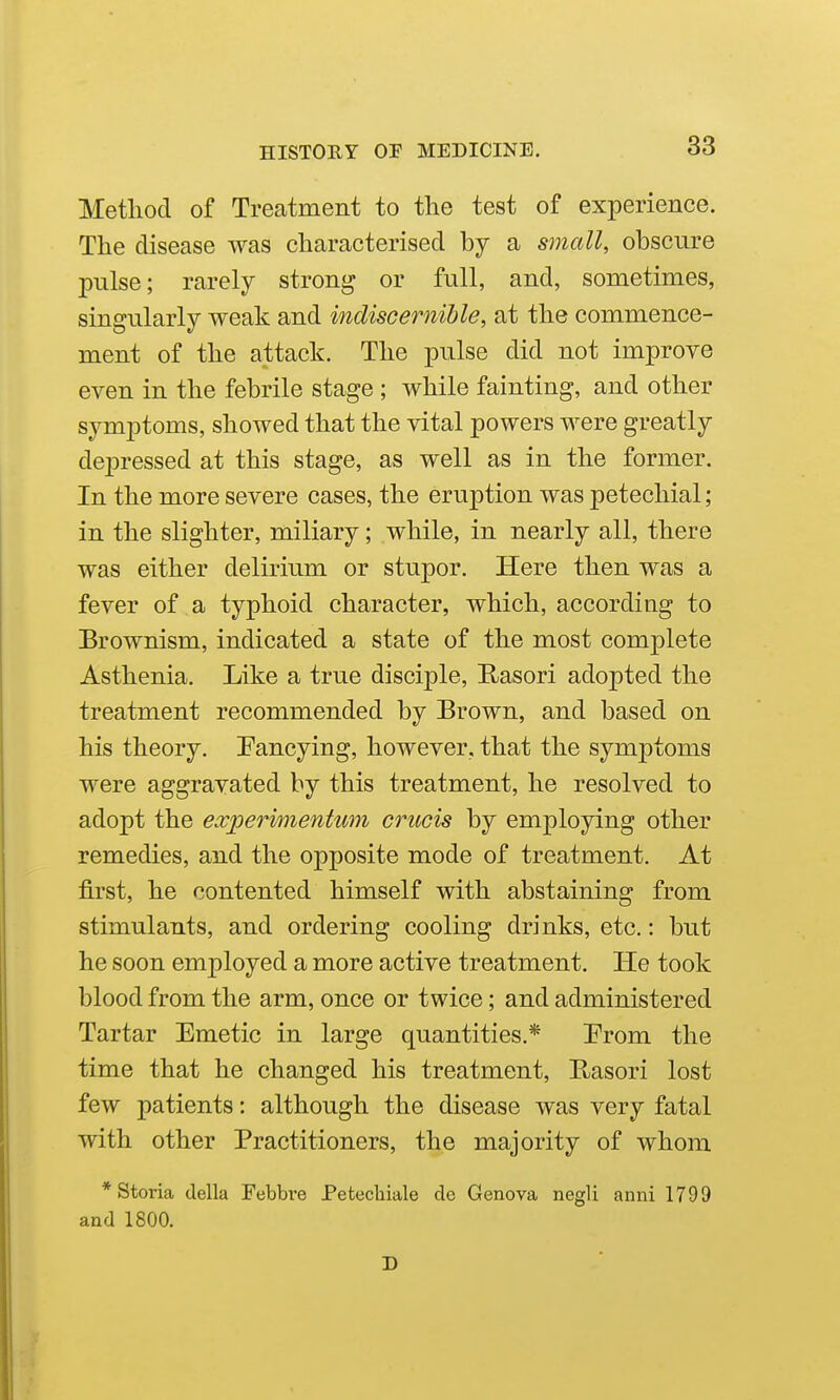 Method of Treatment to the test of experience. The disease was characterised by a small, obscure pulse; rarely strong or full, and, sometimes, singularly weak and itidiscemible, at the commence- ment of the attack. The pulse did not improve even in the febrile stage ; while fainting, and other symptoms, showed that the vital powers were greatly depressed at this stage, as well as in the former. In the more severe cases, the eruption was petechial; in the slighter, miliary; while, in nearly all, there was either delirium or stupor. Here then was a fever of a typhoid character, which, according to Brownism, indicated a state of the most complete Asthenia. Like a true disciple, Rasori adopted the treatment recommended by Brown, and based on his theory. Fancying, however, that the symptoms were aggravated by this treatment, he resolved to adopt the e.vj^erimentum crucis by employing other remedies, and the opposite mode of treatment. At first, he contented himself with abstaining from stimulants, and ordering cooling drinks, etc.: but he soon employed a more active treatment. He took blood from the arm, once or twice; and administered Tartar Emetic in large quantities.* Prom the time that he changed his treatment, Rasori lost few patients: although the disease was very fatal with other Practitioners, the majority of whom *Storia della Febbve Petecliiale cle Genova negli anni 1799 and 1800. D