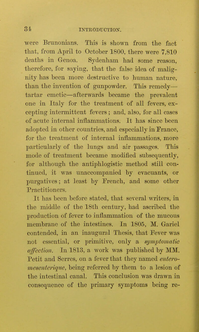 were Bmiionians. This is shown from the fact that, from April to October 1800, there were 7,810 deaths in Genoa. Sydenham had some reason, therefore, for saying, that the false idea of malig- nity has been more destructive to human nature, than the invention of gunpoAvder. This remedy— tartar emetic—afterwards became the prevalent one in Italy for the treatment of all fevers, ex- cepting intermittent fevers; and, also, for all cases of acute internal inflammations. It has since been adopted in other countries, and especially in Prance, for the treatment of internal inflammations, more particularly of the lungs and air passages. This mode of treatment became modified subsequently, for although the antiphlogistic method still con- tinued, it was unaccompanied by evacuants, or purgatives; at least by Prench, and some other Practitioners. It has been before stated, that several writers, in the middle of the 18th century, had ascribed the production of fever to inflammation of the mucous membrane of the intestines. In 1805, M. Gariel contended, in an inaugural Thesis, that Pever was not essential, or primitive, only a symjotomatic affection. In 1813, a work was published by MM. Petit and Serres, on a fever that they named entero- mesenterique, being referred by them to a lesion of the intestinal canal. This conclusion was drawn in consequence of the primary symptoms being re-