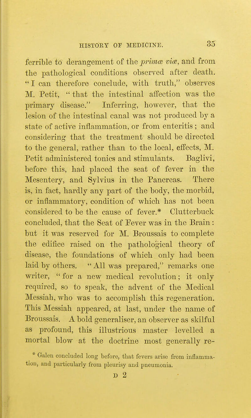 ferrible to derangement of the primce vice, and from the pathological conditions observed after death. I can therefore conclude, with truth, observes M. Petit,  that the intestinal affection was the primary disease. Inferring, however, that the lesion of the intestinal canal was not produced by a state of active inflammation, or from enteritis ; and considering that the treatment should be directed to the general, rather than to the local, efl'ects, M. Petit administered tonics and stimulants. Baglivi, before this, had placed the seat of fever in the Mesentery, and Sylvius in the Pancreas. There is, in fact, hardly any part of the body, the morbid, or inflammatory, condition of which has not been considered to be the cause of fever.* Clutterbuck concluded, that the Seat of Pever was in the Brain: but it was reserved for M. Broussais to complete the edifice raised on the pathological theory of disease, the foundations of which only had been laid by others.  All was prepared, remarks one writer,  for a new medical revolution; it only required, so to speak, the advent of the Medical Messiah, who was to accomplish this regeneration. This Messiah appeared, at last, under the name of Broussais. A bold generaliser, an observer as skilful as profound, this illustrious master levelled a mortal blow at the doctrine most generally re- * Galen concluded long before, tliat fevers arise from inflamma- tion, and particularly from pleurisy and pneumonia. D 2