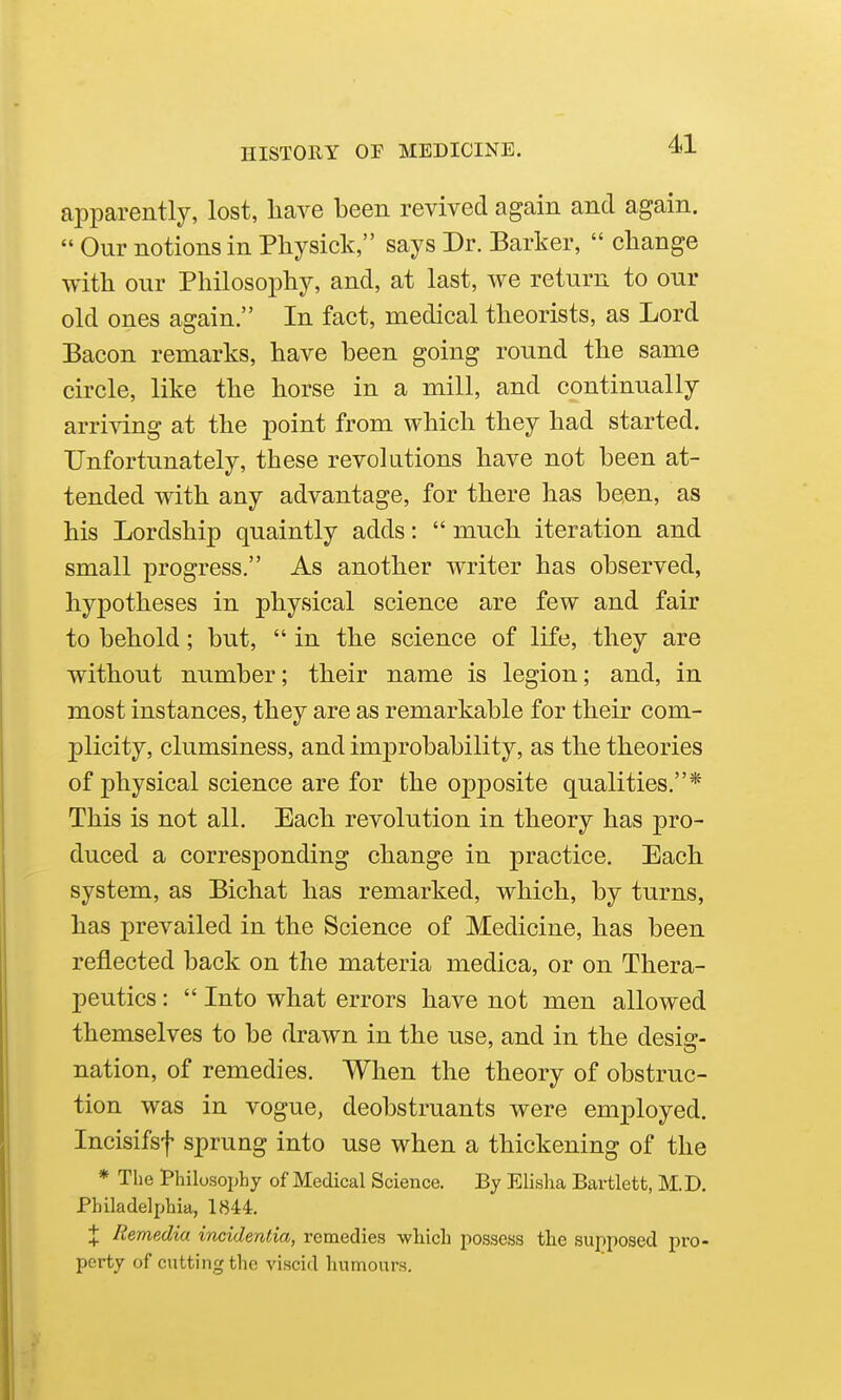 apparently, lost, liave been revived again and again.  Our notions in Physick, says Dr. Barker,  change with our Philosophy, and, at last, we return to our old ones again. In fact, medical theorists, as Lord Bacon remarks, have been going round the same circle, like the horse in a mill, and continnally arri™g at the point from which they had started. Unfortunately, these revolutions have not been at- tended with any advantage, for there has been, as his Lordship quaintly adds:  much iteration and small progress. As another writer has observed, hypotheses in physical science are few and fair to behold; but,  in the science of life, they are without number; their name is legion; and, in most instances, they are as remarkable for their com- plicity, clumsiness, and improbability, as the theories of physical science are for the opposite qualities.* This is not all. Each revolution in theory has pro- duced a corresponding change in practice. Each system, as Bichat has remarked, which, by turns, has prevailed in the Science of Medicine, has been reflected back on the materia medica, or on Thera- peutics :  Into what errors have not men allowed themselves to be drawn in the use, and in the desis:- nation, of remedies. When the theory of obstruc- tion was in vogue, deobstruants were employed. Incisifsf sprung into use when a thickening of the * The Philosophy of Medical Science. By Elisha Bartlett, M.D. Philadelphia, 1844, X Remedia incidentia, remedies -which possess the supposed pro- perty of cutting the viscid humours.