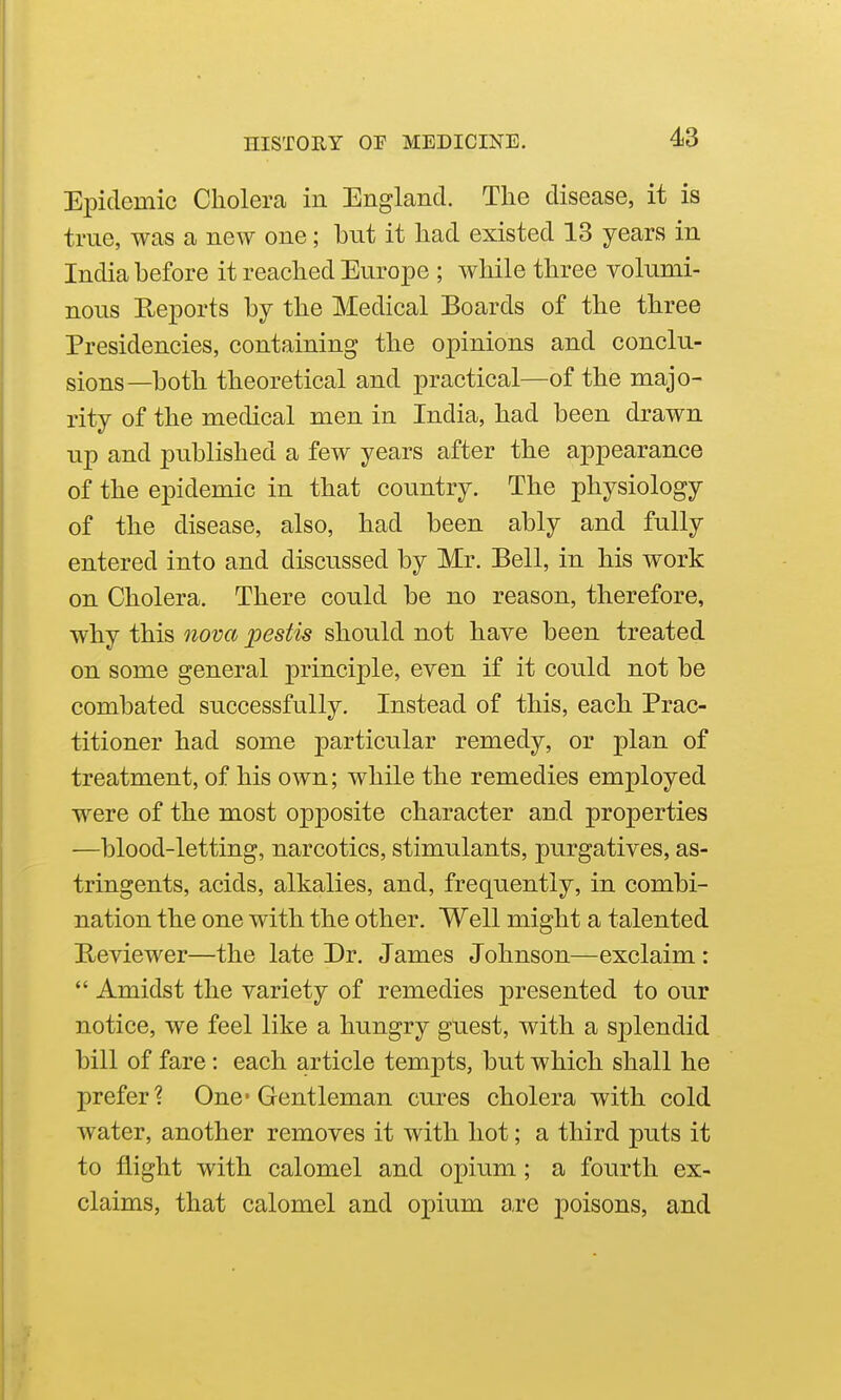 Epidemic Cholera in England. The disease, it is true, was a new one; but it had existed 13 years in India before it reached Europe ; while three volumi- nous Reports by the Medical Boards of the three Presidencies, containing the opinions and conclu- sions—both theoretical and practical—of the majo- rity of the medical men in India, had been drawn up and published a few years after the appearance of the epidemic in that country. The physiology of the disease, also, had been ably and fully entered into and discussed by Mr. Bell, in his work on Cholera. There could be no reason, therefore, why this nova pestis should not have been treated on some general principle, even if it could not be combated successfully. Instead of this, each Prac- titioner had some particular remedy, or plan of treatment, of his own; while the remedies employed were of the most opposite character and properties —blood-letting, narcotics, stimulants, purgatives, as- tringents, acids, alkalies, and, frequently, in combi- nation the one with the other. Well might a talented Reviewer—the late Dr. James Johnson—exclaim: *' Amidst the variety of remedies presented to our notice, we feel like a hungry guest, with a S23lendid bill of fare: each article tempts, but which shall he prefer? One-Gentleman cures cholera with cold water, another removes it with hot; a third puts it to flight with calomel and opium; a fourth ex- claims, that calomel and opium are poisons, and