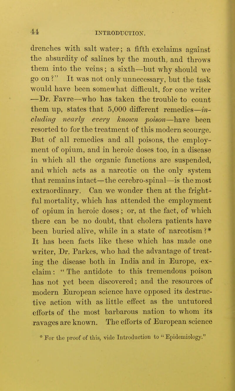 drenches with salt water; a fifth exclaims against the absurdity of salines by the mouth, and throws them into the veins; a sixth—but why should we go on ? It was not only unnecessary, but the task would have been somewhat difficult, for one writer —Dr. Favre—who has taken the trouble to count them up, states that 5,000 different remedies—in- cluding nearly/ every known poison—have been resorted to for the treatment of this modern scourge. But of all remedies and all poisons, the employ- ment of opium, and in heroic doses too, in a disease in which all the organic functions are suspended, and which acts as a narcotic on the only system that remains intact—tlie cerebro-spinal—is the most extraordinary. Can we wonder then at the fright- ful mortality, which has attended the employment of opium in heroic doses; or, at the fact, of which there can be no doubt, that cholera patients have been buried alive, while in a state of narcotism?* It has been facts like these which has made one writer, Dr. Parkes, who had the advantage of treat- ing the disease both in India and in Europe, ex- claim :  The antidote to this tremendous poison has not yet been discovered; and the resources of modern European science have opposed its destruc- tive action with as little effect as the untutored efPorts of the most barbarous nation to whom its ravages are known. The efforts of European science * For the proof of this, vide Introduction to  Epidemiology.