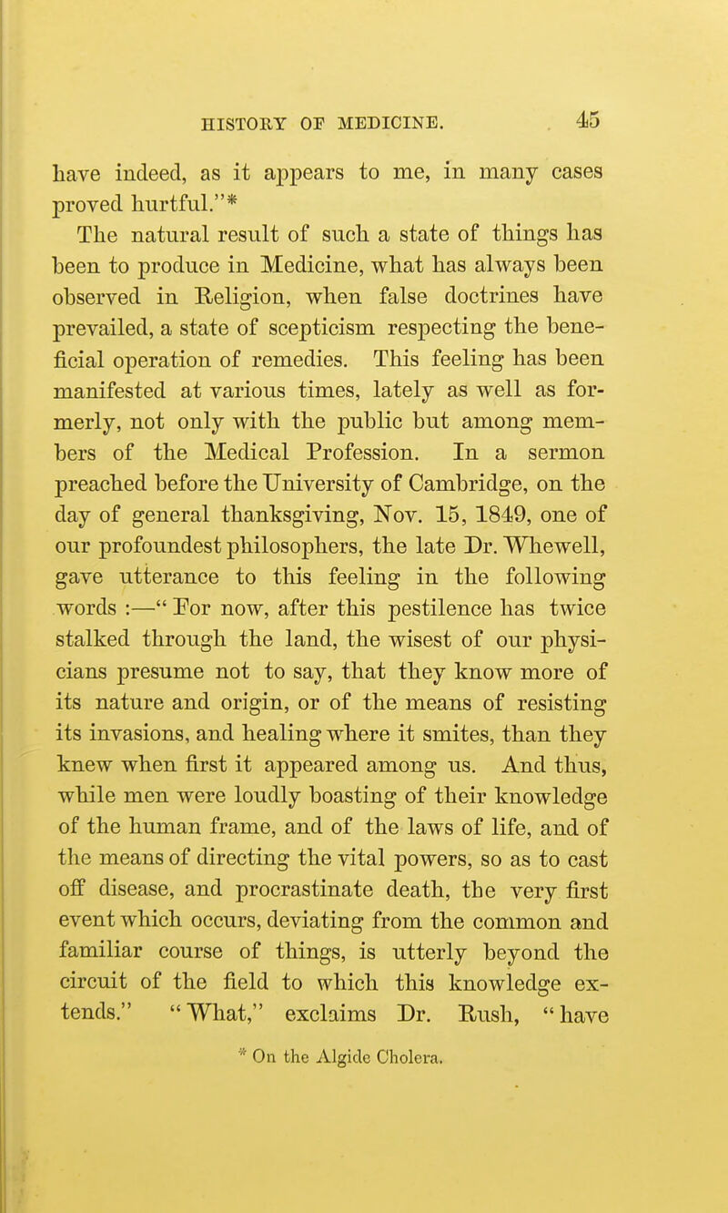 have indeed, as it appears to me, in many cases proved hurtful.* The natural result of such a state of things has been to produce in Medicine, what has always been observed in Religion, when false doctrines have prevailed, a state of scepticism resj^ecting the bene- ficial operation of remedies. This feeling has been manifested at various times, lately as well as for- merly, not only with the public but among mem- bers of the Medical Profession. In a sermon preached before the University of Cambridge, on the day of general thanksgiving, Nov. 15, 1849, one of our profoundest philosophers, the late Dr. Whewell, gave utterance to this feeling in the following words :— Por now, after this pestilence has twice stalked through the land, the wisest of our physi- cians presume not to say, that they know more of its nature and origin, or of the means of resisting its invasions, and healing where it smites, than they knew when first it appeared among us. And thus, while men were loudly boasting of their knowledge of the human frame, and of the laws of life, and of the means of directing the vital powers, so as to cast off disease, and procrastinate death, the very first event which occurs, deviating from the common and familiar course of things, is utterly beyond the circuit of the field to which this knowledge ex- tends. What, exclaims Dr. Rush, have * On the Algidc Cholera,