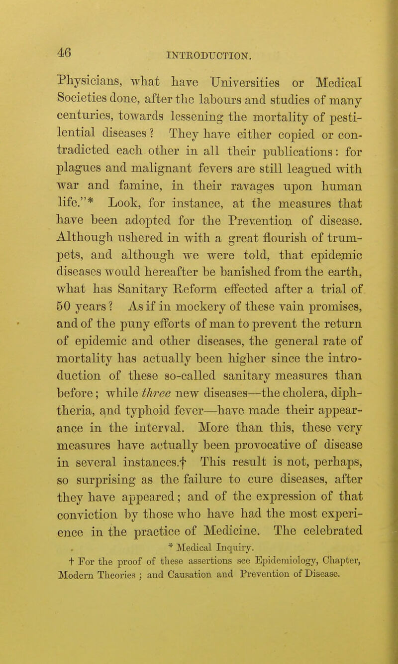 Physicians, what have Universities or Medical Societies done, after the labours and studies of many centuries, towards lessening the mortality of pesti- lential diseases ? They have either copied or con- tradicted each other in all their publications: for plagues and malignant fevers are still leagued with war and famine, in their ravages uj)on human life.* Look, for instance, at the measures that have been adopted for the Prevention of disease. Although ushered in with a great flourish of trum- pets, and although we were told, that epidemic diseases would hereafter be banished from the earth, what has Sanitary E^eform effected after a trial of 50 years ? As if in mockery of these vain promises, and of the puny efforts of man to prevent the return of epidemic and other diseases, the general rate of mortality has actually been higher since the intro- duction of these so-called sanitary measures than before; while three new diseases—the cholera, diph- theria, and typhoid fever—have made their appear- ance in the interval. More than this, these very measures have actually been provocative of disease in several instances.f This result is not, perhaps, so surprising as the failure to cure diseases, after they have appeared; and of the expression of that conviction by those who have had the most experi- ence in the practice of Medicine. The celebrated * Medical Inquiry, t For the pi-oof of these assertions see Epidemiology, Chapter, Modern Theories ; and Causation and Prevention of Disease.