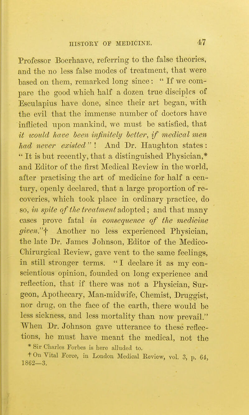 Professor Boerhaave, referring to the false theories, and the no less false modes of treatment, that were based on them, remarked long since: If we com- pare the good which half a dozen true disciples of Esculapius have done, since their art began, with the evil that the immense number of doctors have inflicted njDon mankind, we must be satisfied, that it would have been infinitely better, if medical men had never existed  ! And Dr. Hanghton states:  It is but recently, that a distinguished Physician,* and Editor of the first Medical Review in the world, after practising the art of medicine for half a cen- tury, openly declared, that a large proportion of re- coveries, which took place in ordinary practice, do so, in sjnte of the treatment ado-pted; and that many cases prove fatal in consequence of the medicine given.'\ Another no less experienced Physician, the late Dr. James Johnson, Editor of the Medico- Chirurgical Review, gave vent to the same feelings, in still stronger terms.  I declare it as my con- scientious opinion, founded on long experience and reflection, that if there was not a Physician, Sur- geon, Apothecary, Man-midwife, Chemist, Druggist, nor drug, on the face of the earth, there would be less sickness, and less mortality than now prevail. When Dr. Johnson gave utterance to these reflec- tions, he must have meant the medical, not the * Sir Charles Forbes is here alluded to. t On Vital Force, in London Medical Eeviow, vol. 3, p Qi 1862—3.