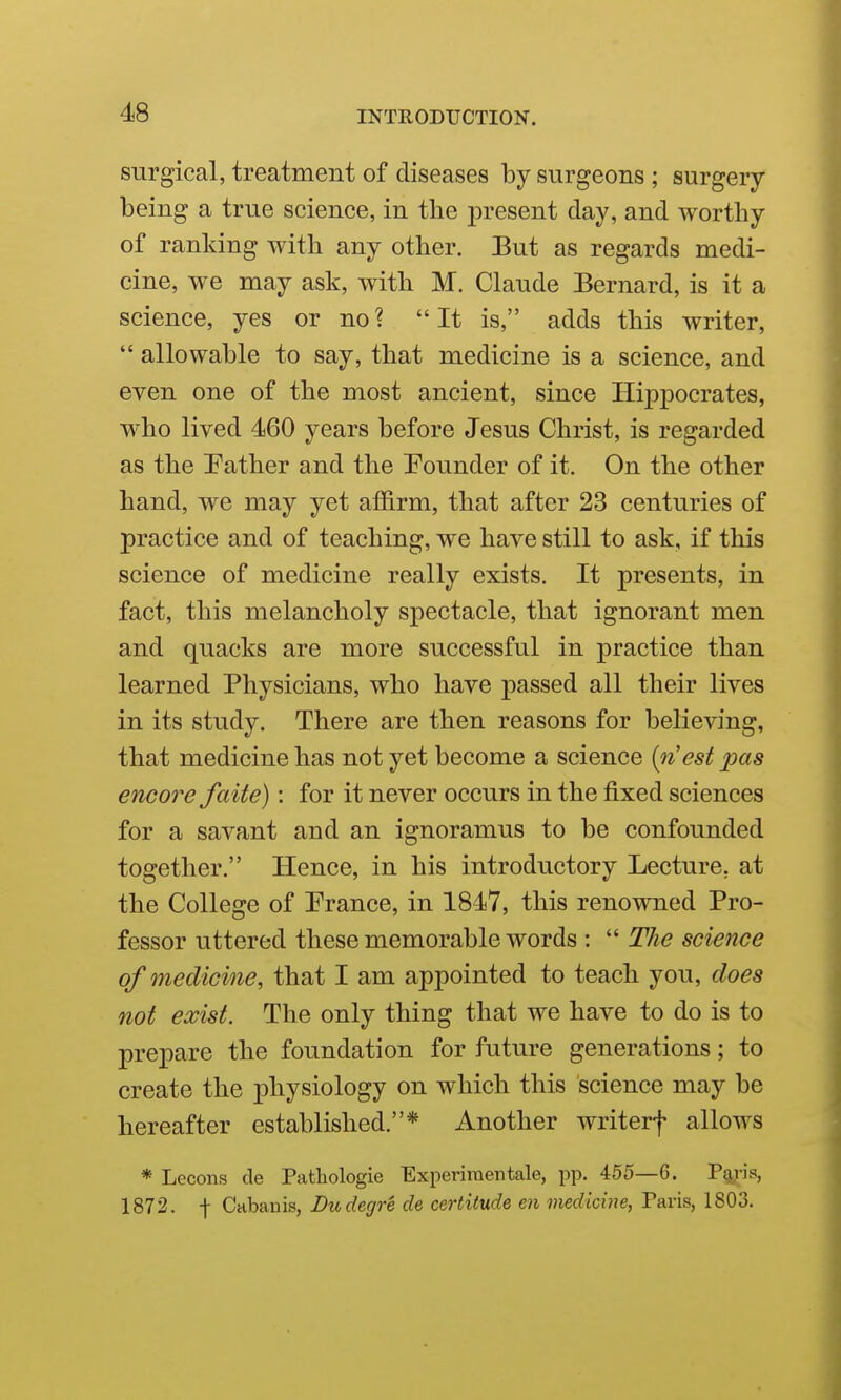 surgical, treatment of diseases by surgeons ; surgery- being a true science, in the present day, and worthy of ranking with any other. But as regards medi- cine, we may ask, with M. Claude Bernard, is it a science, yes or no? It is, adds this writer,  allowable to say, that medicine is a science, and even one of the most ancient, since Hippocrates, who lived 460 years before Jesus Christ, is regarded as the Eather and the Pounder of it. On the other hand, we may yet affirm, that after 23 centuries of practice and of teaching, we have still to ask, if this science of medicine really exists. It presents, in fact, this melancholy spectacle, that ignorant men and quacks are more successful in practice than learned Physicians, who have passed all their lives in its study. There are then reasons for believing, that medicine has not yet become a science [rCest pas encore faite): for it never occurs in the fixed sciences for a savant and an ignoramus to be confounded together. Hence, in his introductory Lecture, at the College of Prance, in 1847, this renowned Pro- fessor uttered these memorable words :  The science of medicine, that I am appointed to teach you, does not exist. The only thing that we have to do is to prepare the foundation for future generations; to create the physiology on which this science may be hereafter established.* Another writerf allows * Lecons de Pathologie Experiraentale, pp. 455—G. Pelvis, 1872. -j- Cabanis, Dudegre de certitude en medicine, Paris, 1803.