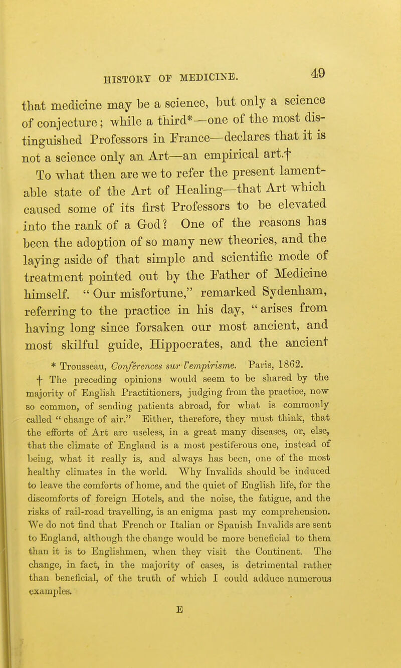 that medicine may be a science, but only a science of conjecture; wMle a third*—one of the most dis- tinguished Professors in Prance—declares that it is not a science only an Art—an empirical art.f To what then are we to refer the present lament- able state of the Art of Healing—that Art which caused some of its first Professors to be elevated into the rank of a God? One of the reasons has been the adoption of so many new theories, and the laying aside of that simple and scientific mode of treatment pointed out by the Pather of Medicine himself.  Our misfortune, remarked Sydenham, referring to the practice in his day,  arises from having long since forsaken our most ancient, and most skilful guide, Hippocrates, and the ancient * Trousseau, Conferences sur Vempirisme. Paris, 1862. •f- The preceding opinions would seem to be shared by the majority of English Practitioners, judging from the practice, now so common, of sending patients abroad, for what is commonly called  change of air. Either, therefore, they must think, that the efforts of Art are useless, in a great many diseases, or, else, that the climate of England is a most pestiferous one, instead of being, what it really is, and always has been, one of the most healthy climates in the world. Why Invalids should be induced to leave the comforts of home, and the quiet of English Ufe, for the discomforts of foreign Hotels, and the noise, the fatigue, and the risks of rail-road travelling, is an enigma past my comprehension. We do not find that French or Italian or Spanish Invalids are sent to England, although the change would be more beneficial to them than it is to Englishmen, when they visit the Continent. The change, in fact, in the majonty of cases, is detrimental rather than beneficial, of the truth of which I could adduce numerous Qxamplea. E