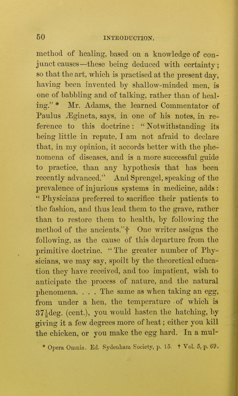 method of healing, based on a knowledge of con- junct causes—these being deduced with certainty; so that the art, which is practised at the present day, having been invented by shallow-minded men, is one of babbling and of talking, rather than of heal- ing. * Mr. Adams,, the learned Commentator of Paulus jEgineta, says, in one of his notes, in re- ference to this doctrine:  Notwithstanding its being little in repute, I am not afraid to declare that, in my opinion, it accords better with the phe- nomena of diseases, and is a more successful guide to practice, than any hypothesis that has been recently advanced. And Sprengel, speaking of the prevalence of injurious systems in medicine, adds :  Physicians preferred to sacrifice their patients to the fashion, and thus lead them to the grave, rather than to restore them to health, by following the method of the ancients.f One writer assigns the following, as the cause of this departure from the primitive doctrine.  The greater number of Phy- sicians, we may say, spoilt by the theoretical educa- tion they have received, and too impatient, wish to anticipate the process of nature, and the natural phenomena. . . . The same as when taking an egg, from under a hen, the temperature of which is 37^deg. (cent.), you would hasten the hatching, by giving it a few degrees more of heat; either you kill the chicken, or you make the egg hard. In a mul- * Opera Omnia. Ed. Sydenham Society, p. 16. t Vol. 5, p. 69.