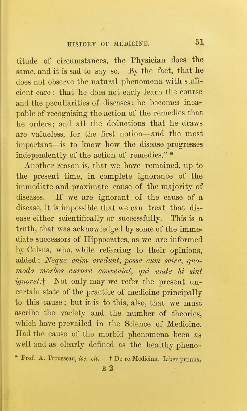 titude of circumstances, the Physician does the same, and it is sad to say so. By the fact, that he does not observe the natural phenomena with suffi- cient care : that he does not early learn the course and the peculiarities of diseases; he becomes inca- pable of recognising the action of the remedies that he orders; and all the deductions that he draws are valueless, for the first notion—and the most important—is to know how the disease progresses independently of the action of remedies. * Another reason is, that we have remained, up to the present time, in complete ignorance of the immediate and proximate cause of the majority of diseases. If we are ignorant of the cause of a disease, it is impossible that we can treat that dis- ease either scientifically or successfully. This is a truth, that was acknowledged by some of the imme- diate successors of Hippocrates, as we are informed by Celsus, who, while referring to their opinions, added: Neque enim credunt, posse eum scire, quo- modo morbos curare conveniat, qui unde hi sinf ignoret.-\ Not only may we refer the present un- certain state of the practice of medicine principally to this cause; but it is to this, also, that we must ascribe the variety and the number of theories, which have prevailed in the Science of Medicine. Had the cause of the morbid phenomena been as well and as clearly defined as the healthy pheno- * Prof, A. Trousseau, loc. cit. t De re Medicina. Liber primus. E 2
