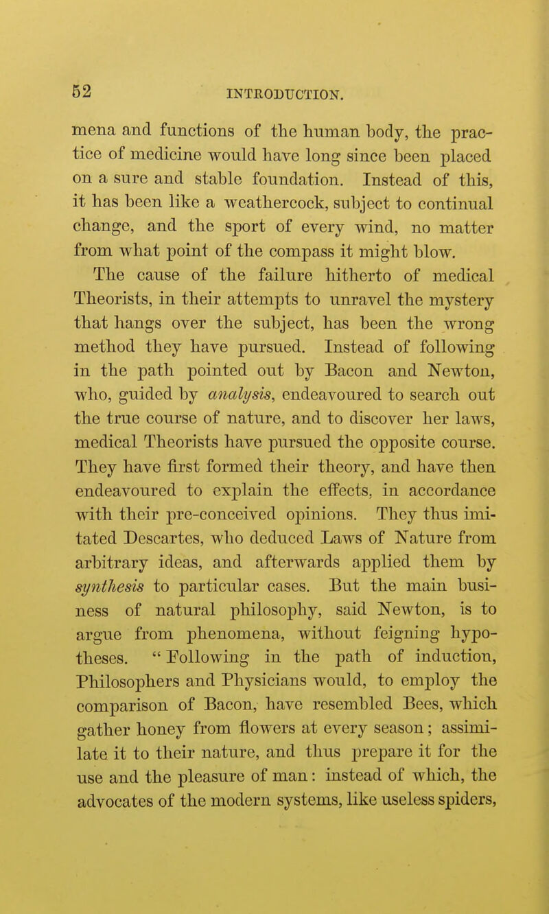 62 mena and functions of the human body, the prac- tice of medicine would have long since been placed on a sure and stable foundation. Instead of this, it has been like a weathercock, subject to continual change, and the sport of every wind, no matter from what point of the compass it might blow. The cause of the failure hitherto of medical Theorists, in their attempts to unravel the mystery that hangs over the subject, has been the wrong method they have pursued. Instead of following in the path pointed out by Bacon and Newton, who, guided by analysis, endeavoured to search out the true course of nature, and to discover her laws, medical Theorists have pursued the opposite course. They have first formed their theory, and have then endeavoured to explain the effects, in accordance with their pre-conceived oj)inions. They thus imi- tated Descartes, who deduced Laws of Nature from arbitrary ideas, and afterwards applied them by syntliesis to particular cases. But the main busi- ness of natural philosophy, said Newton, is to argue from phenomena, without feigning hypo- theses.  Polio wing in the path of induction, Philosophers and Physicians would, to employ the comparison of Bacon, have resembled Bees, which gather honey from flowers at every season; assimi- late it to their nature, and thus prepare it for the use and the pleasure of man: instead of which, the advocates of the modern systems, like useless spiders,
