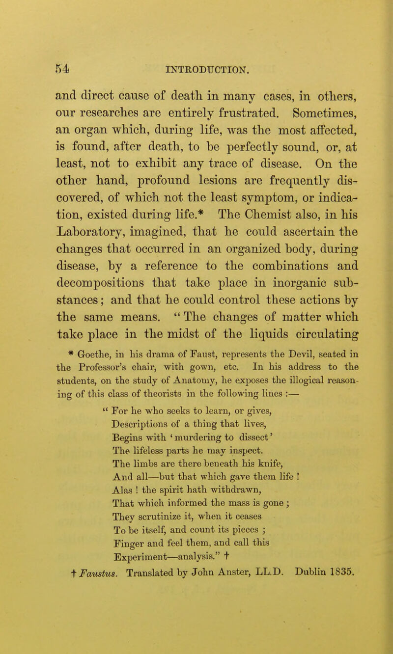 and direct cause of death in many cases, in otliers, onr researches are entirely frustrated. Sometimes, an organ which, during life, was the most affected, is found, after death, to be perfectly sound, or, at least, not to exhibit any trace of disease. On the other hand, profound lesions are frequently dis- covered, of which not the least symptom, or indica- tion, existed during life.* The Chemist also, in his Laboratory, imagined, that he could ascertain the changes that occurred in an organized body, during disease, by a reference to the combinations and decompositions that take place in inorganic sub- stances ; and that he could control these actions by the same means.  The changes of matter which take place in the midst of the liquids circulating * Goethe, in his drama of Faust, represents the Devil, seated in the Professor's chair, with gown, etc. In his address to the students, on the study of Anatomy, he exposes the illogical reason- ing of this class of theorists in the following lines :—  For he who seeks to learn, or gives, Descriptions of a thing that lives. Begins with ' murdering to dissect' The lifeless parts he may inspect. The limbs are there beneath his knife, And all—but that which gave them life ! Alas ! the spirit hath withdrawn, That which informed the mass is gone ; They scrutinize it, when it ceases To be itself, and count its pieces ; Finger and feel them, and call this Experiment—analysis. t i Famtus. Translated by John Anster, LL.D. Dublin 1835.