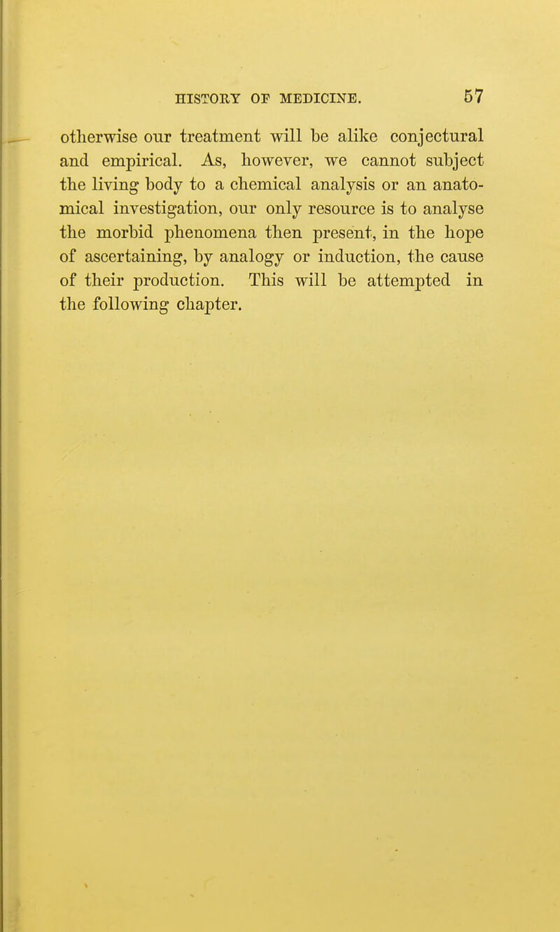 otherwise our treatment will be alike conjectural and empirical. As, however, we cannot subject the living body to a chemical analysis or an anato- mical investigation, our only resource is to analyse the morbid phenomena then present, in the hope of ascertaining, by analogy or induction, the cause of their production. This will be attempted in the following chapter.