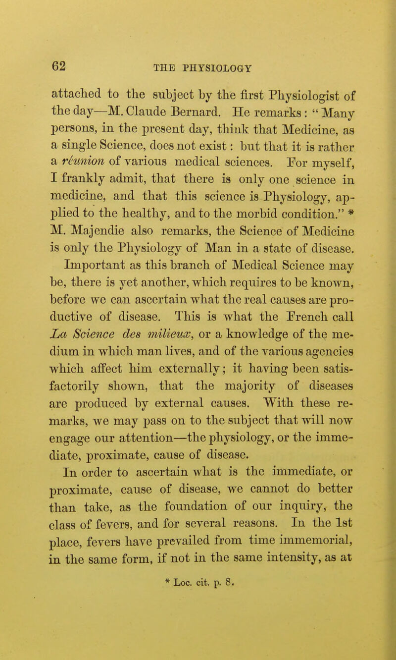 attached to the subject by the first Physiologist of the day—M. Claude Bernard. He remarks :  Many persons, in the present day, think that Medicine, as a single Science, does not exist: but that it is rather a reunion of various medical sciences. !For myself, I frankly admit, that there is only one science in medicine, and that this science is Physiology, ap- plied to the healthy, and to the morbid condition. * M. Majendie also remarks, the Science of Medicine is only the Physiology of Man in a state of disease. Important as this branch of Medical Science may be, there is yet another, which requires to be known, before we can ascertain what the real causes are pro- ductive of disease. This is what the Prench call La Science des milieux, or a knowledge of the me- dium in which man lives, and of the various agencies which affect him externally; it having been satis- factorily shoAvn, that the majority of diseases are produced by external causes. With these re- marks, we may pass on to the subject that will now engage our attention—the physiology, or the imme- diate, proximate, cause of disease. In order to ascertain what is the immediate, or proximate, cause of disease, we cannot do better than take, as the foundation of our inquiry, the class of fevers, and for several reasons. In the 1st place, fevers have prevailed from time immemorial, in the same form, if not in the same intensity, as at