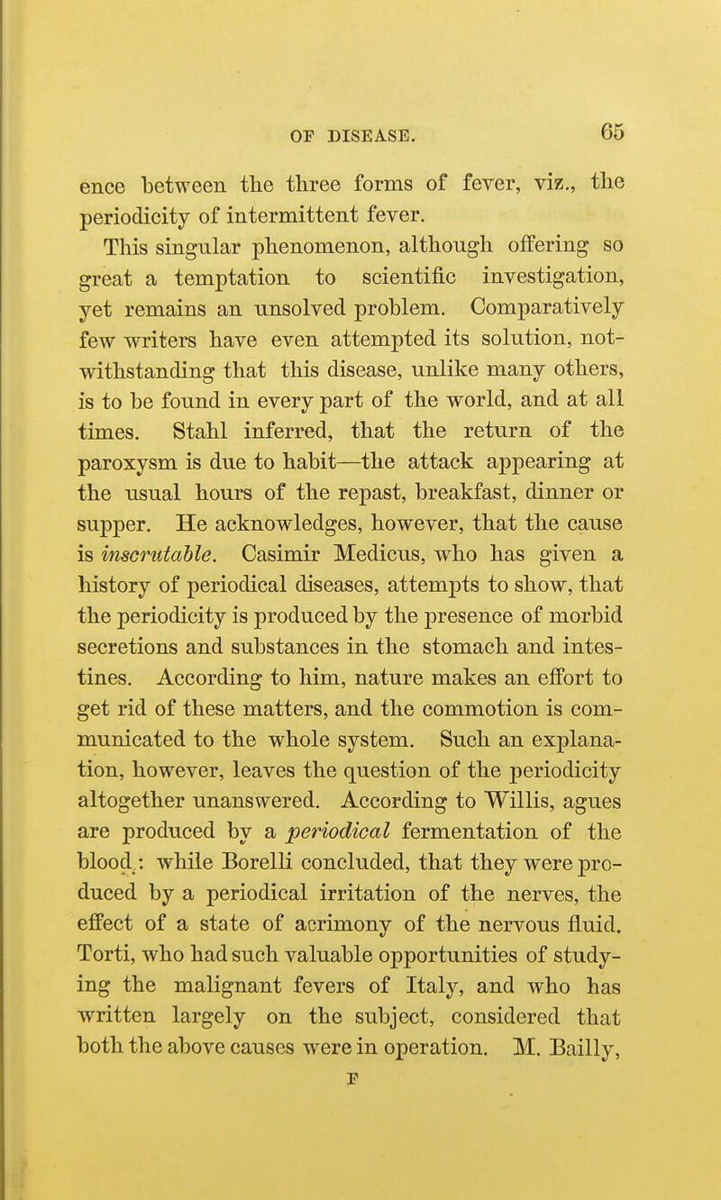 ence between the three forms of fever, viz., the periodicity of intermittent fever. This singular phenomenon, although offering so great a temptation to scientific investigation, yet remains an unsolved problem. Comparatively few writers have even attempted its solution, not- withstanding that this disease, unlike many others, is to be found in every part of the world, and at all times. Stahl inferred, that the return of the paroxysm is due to habit—the attack appearing at the usual hours of the repast, breakfast, dinner or supper. He acknowledges, however, that the cause is inscrutable. Casimir Medicus, who has given a history of periodical diseases, attempts to show, that the periodicity is produced by the presence of morbid secretions and substances in the stomach and intes- tines. According to him, nature makes an effort to get rid of these matters, and the commotion is com- municated to the whole system. Such an explana- tion, however, leaves the question of the periodicity altogether unanswered. According to Willis, agues are produced by a periodical fermentation of the blood : while Borelli concluded, that they were pro- duced by a periodical irritation of the nerves, the effect of a state of acrimony of the nervous fluid. Torti, who had such valuable opportunities of study- ing the malignant fevers of Italy, and who has written largely on the subject, considered that both the above causes were in operation. M. Eailly,