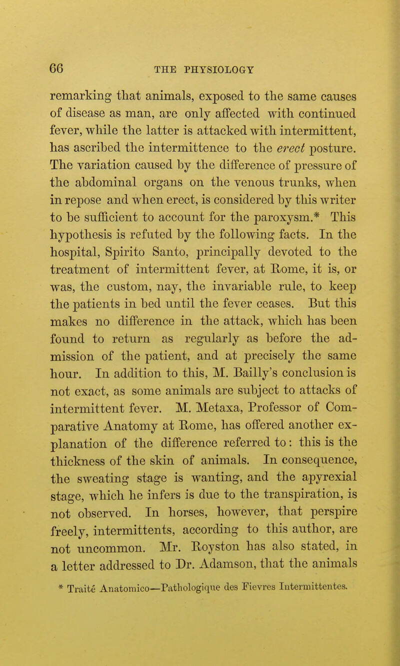 remarking that animals, exposed to the same causes of disease as man, are only affected with continued fever, while the latter is attacked with intermittent, has ascribed the intermittence to the erect posture. The variation caused by the difference of pressure of the abdominal organs on the venous trunks, when in repose and when erect, is considered by this writer to be sufficient to account for the paroxysm.* This hypothesis is refuted by the following facts. In the hospital, Spirito Santo, principally devoted to the treatment of intermittent fever, at E;ome, it is, or was, the custom, nay, the invariable rule, to keep the patients in bed until the fever ceases. But this makes no difference in the attack, which has been found to return as regularly as before the ad- mission of the patient, and at precisely the same hour. In addition to this, M. Bailly's conclusion is not exact, as some animals are subject to attacks of intermittent fever. M. Metaxa, Professor of Com- parative Anatomy at Home, has offered another ex- planation of the difference referred to: this is the thickness of the skin of animals. In consequence, the sweating stage is wanting, and the apyrexial stage, which he infers is due to the transj)iration, is not observed. In horses, however, that perspire freely, intermittents, according to this author, are not uncommon. Mr. Royston has also stated, in a letter addressed to Dr. Adamson, that the animals * Traite Anatomico—Pathologique des Fievres Intermittentes.