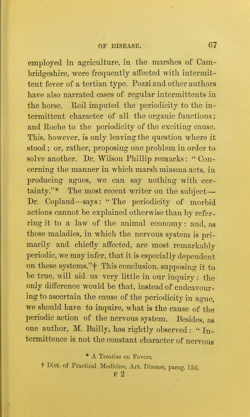 employed in agriculture, in tlie marshes of Cam- bridgeshire, were frequently affected with intermit- tent fever of a tertian type. Pozzi and other authors have also narrated cases of regular intermittents in the horse. Heil imputed the periodicity to the in- termittent character of all the organic functions; and Roche to the periodicity of the exciting cause. This, however, is only leaving the question where it stood; or, rather, proposing one problem in order to solve another. Dr. Wilson Phillip remarks:  Con- cerning the manner in which marsh miasma acts, in producing agues, we can say nothing with cer- tainty.* The most recent writer on the subject— Dr. Copland—says:  The periodicity of morbid actions cannot be explained otherwise than by refer- ring it to a law of the animal economy: and, as those maladies, in which the nervous system is pri- marily and chiefly affected, are most remarkably periodic, we may infer, that it is especially dependent on these systems.f This conclusion, supposing it to be true, will aid us very little in our inquiry : the only difference would be that, instead of endeavour- ing to ascertain the cause of the periodicity in ague, we should have to inquire, what is the cause of the periodic action of the nervous system. Besides, as one author, M. Bailly, has rightly observed:  In- termittence is not the constant character of nervous * A Treatise on Fevers, t Bict. of Practical Medicine, Art. Disease, para^r. 15G P 2