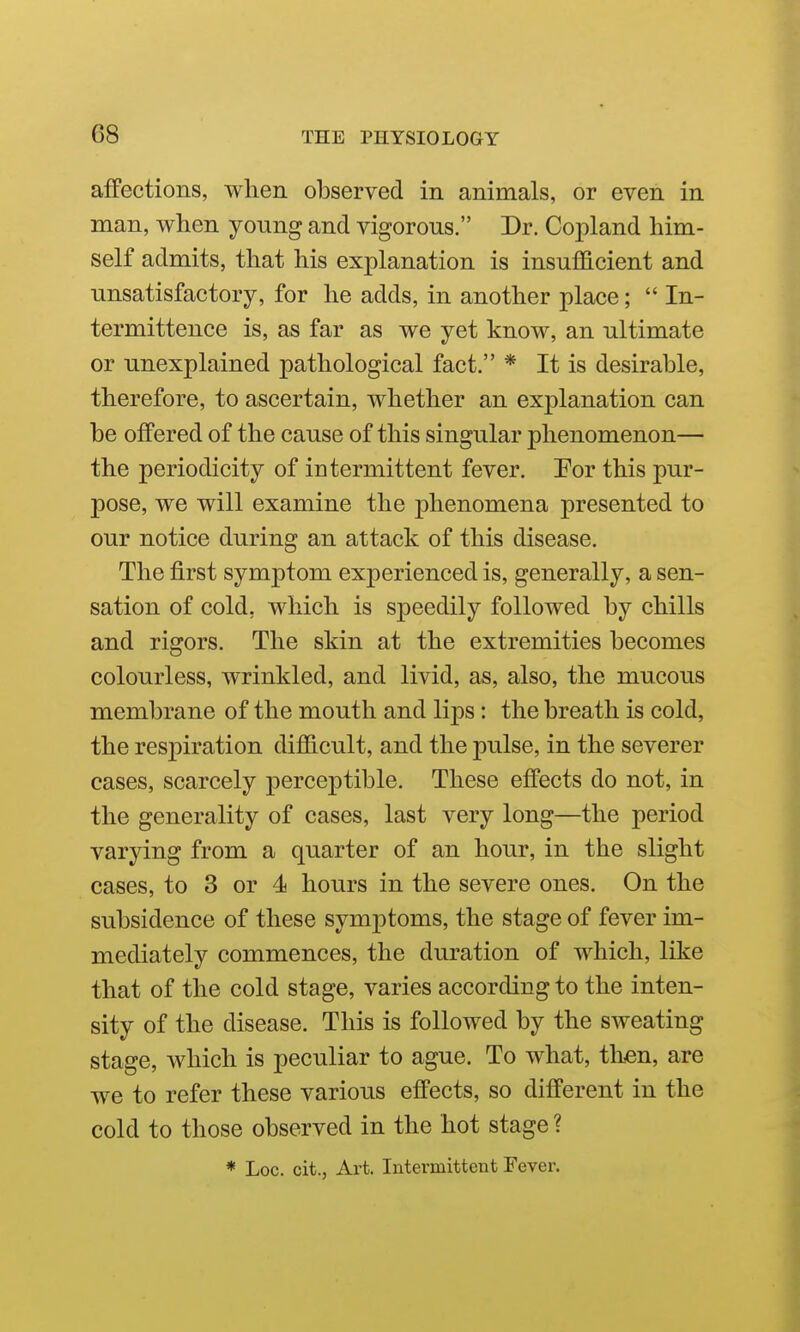 affections, when observed in animals, or even in man, when young and vigorous. Dr. Copland him- self admits, that his explanation is insufficient and unsatisfactory, for he adds, in another place;  In- termittence is, as far as we yet know, an ultimate or unexplained pathological fact. * It is desirable, therefore, to ascertain, whether an explanation can be offered of the cause of this singular phenomenon— the periodicity of intermittent fever. For this pur- pose, we will examine the phenomena presented to our notice during an attack of this disease. The first symptom experienced is, generally, a sen- sation of cold, which is speedily followed by chills and rigors. The skin at the extremities becomes colourless, wrinkled, and livid, as, also, the mucous membrane of the mouth and lips: the breath is cold, the respiration difficult, and the pulse, in the severer cases, scarcely perceptible. These effects do not, in the generality of cases, last very long—the period varying from a quarter of an hour, in the slight cases, to 3 or 4 hours in the severe ones. On the subsidence of these symptoms, the stage of fever im- mediately commences, the duration of which, like that of the cold stage, varies according to the inten- sity of the disease. This is followed by the sweating stage, which is peculiar to ague. To what, then, are we to refer these various effects, so different in the cold to those observed in the hot stage ? * Loc. cit., Art. Intermittent Fever.