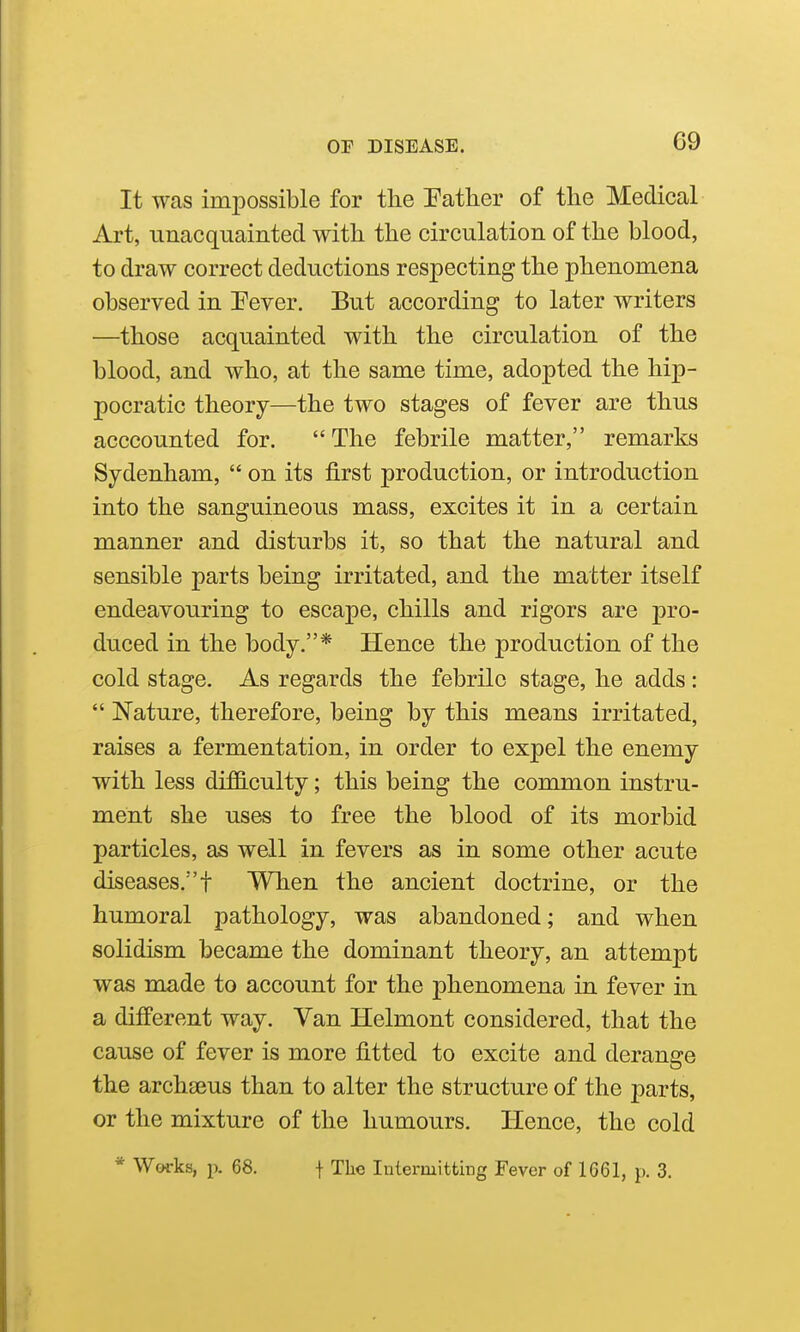 It was impossible for the Father of the Medical Art, unacquainted with the circulation of the blood, to draw correct deductions respecting the phenomena observed in Fever. But according to later writers —those acquainted with the circulation of the blood, and who, at the same time, adopted the hip- pocratic theory—the two stages of fever are thus acccounted for. The febrile matter, remarks Sydenham,  on its first production, or introduction into the sanguineous mass, excites it in a certain manner and disturbs it, so that the natural and sensible parts being irritated, and the matter itself endeavouring to escape, chills and rigors are pro- duced in the body.* Hence the production of the cold stage. As regards the febrile stage, he adds:  Nature, therefore, being by this means irritated, raises a fermentation, in order to expel the enemy with less di£G.culty; this being the common instru- ment she uses to free the blood of its morbid particles, as well in fevers as in some other acute diseases.! When the ancient doctrine, or the humoral pathology, was abandoned; and when solidism became the dominant theory, an attempt was made to account for the phenomena in fever in a different way. Van Helmont considered, that the cause of fever is more fitted to excite and derange the archseus than to alter the structure of the parts, or the mixture of the humours. Hence, the cold * Works, p. 68. f The Intermitth-ig Fever of 1661, p. 3.