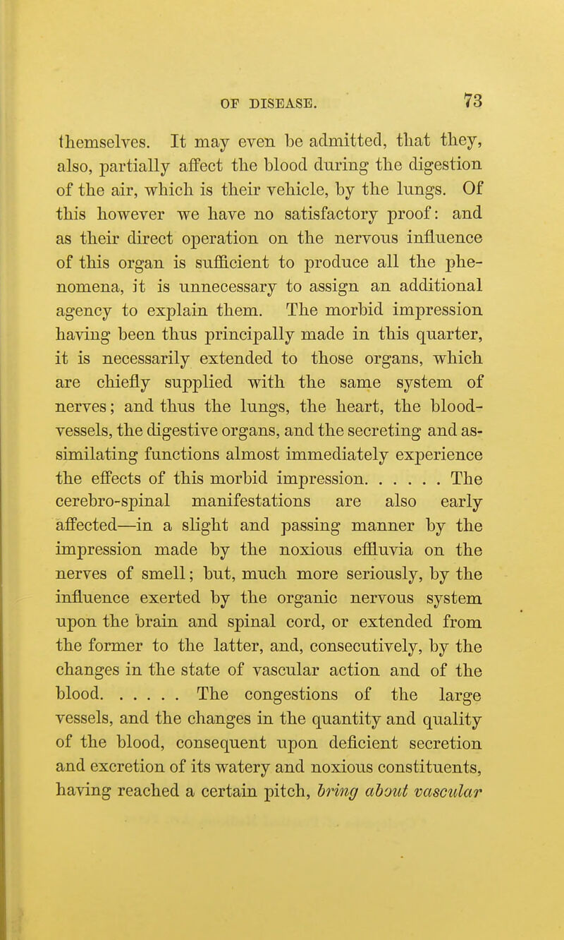 themselves. It may even be admitted, that they, also, partially affect the blood during the digestion of the air, which is their vehicle, by the lungs. Of this however we have no satisfactory proof: and as their direct operation on the nervous influence of this organ is suflB.cient to produce all the phe- nomena, it is unnecessary to assign an additional agency to explain them. The morbid impression having been thus principally made in this quarter, it is necessarily extended to those organs, which are chiefly supplied with the same system of nerves; and thus the lungs, the heart, the blood- vessels, the digestive organs, and the secreting and as- similating functions almost immediately experience the effects of this morbid impression The cerebro-spinal manifestations are also early affected—in a slight and passing manner by the impression made by the noxious eflOluvia on the nerves of smell; but, much more seriously, by the influence exerted by the organic nervous system upon the brain and spinal cord, or extended from the former to the latter, and, consecutively, by the changes in the state of vascular action and of the blood The congestions of the large vessels, and the changes in the quantity and quality of the blood, consequent upon deficient secretion and excretion of its watery and noxious constituents, having reached a certain pitch, bring about vascular