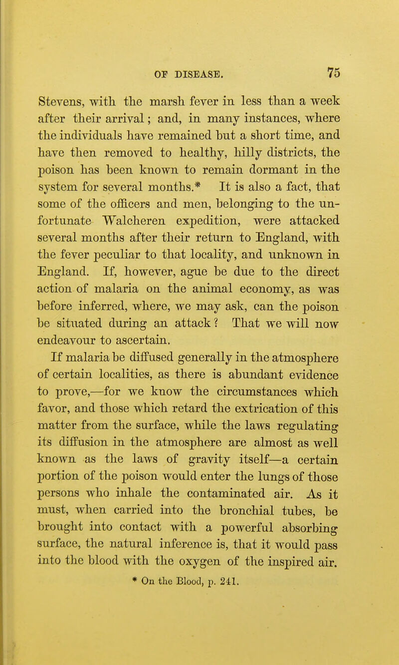 Stevens, with the marsh fever in less than a week after their arrival; and, in many instances, where the individuals have remained but a short time, and have then removed to healthy, hilly districts, the poison has been known to remain dormant in the system for several months.* It is also a fact, that some of the officers and men, belonging to the un- fortunate Walcheren expedition, were attacked several months after their return to England, with the fever peculiar to that locality, and unknown in England. If, however, ague be due to the direct action of malaria on the animal economy, as was before inferred, where, we may ask, can the poison be situated during an attack ? That we will now endeavour to ascertain. If malaria be diffused generally in the atmosphere of certain localities, as there is abundant evidence to prove,—for we know the circumstances which favor, and those which retard the extrication of this matter from the surface, while the laws regulating its diffusion in the atmosphere are almost as well known as the laws of gravity itself—a certain portion of the poison would enter the lungs of those persons who inhale the contaminated air. As it must, when carried into the bronchial tubes, be brought into contact with a powerful absorbing surface, the natural inference is, that it would pass into the blood with the oxygen of the inspired air. * On the Blood, p. 241.