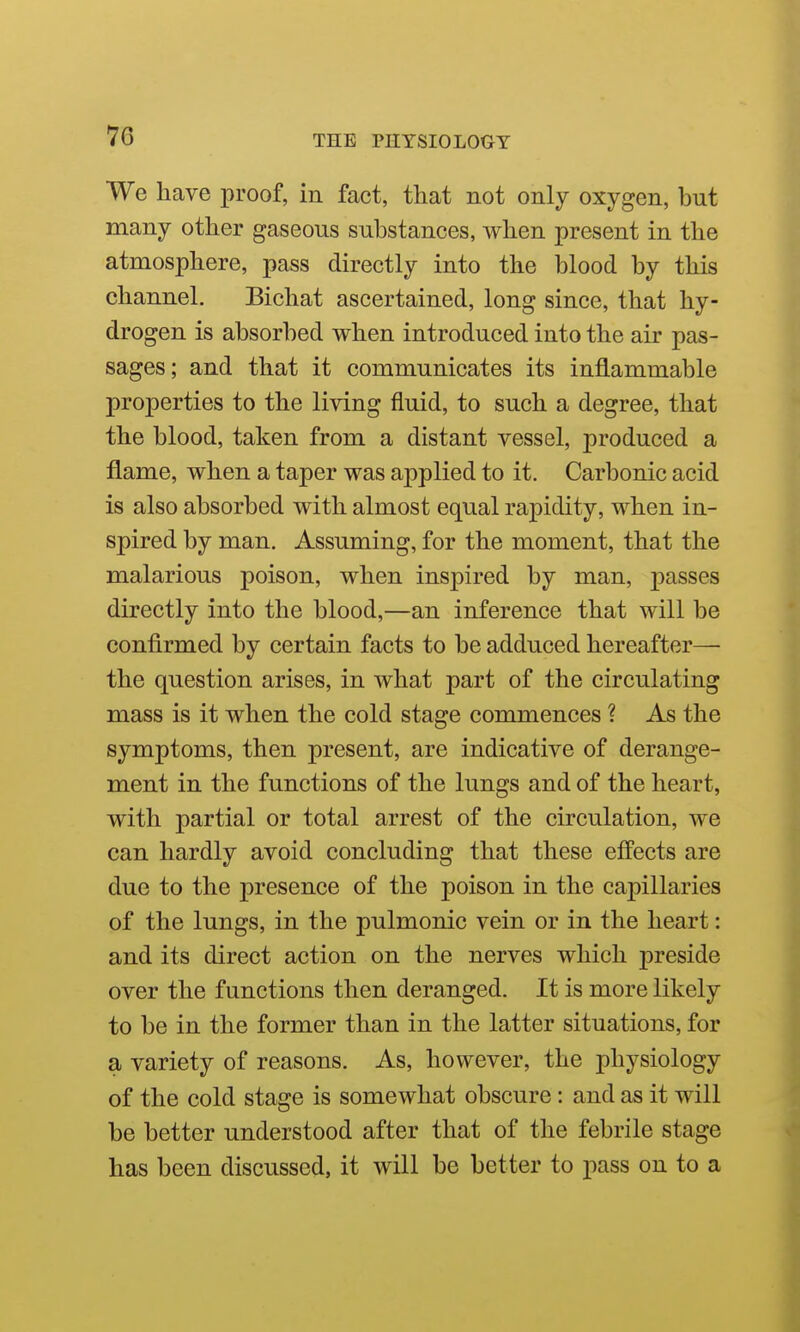 We have proof, in fact, that not only oxygen, but many other gaseous substances, when present in the atmosphere, pass directly into the blood by this channel. Bichat ascertained, long since, that hy- drogen is absorbed when introduced into the air pas- sages; and that it communicates its inflammable properties to the living fluid, to such a degree, that the blood, taken from a distant vessel, produced a flame, when a taper was applied to it. Carbonic acid is also absorbed with almost equal rapidity, when in- spired by man. Assuming, for the moment, that the malarious poison, when inspired by man, passes directly into the blood,—an inference that will be confirmed by certain facts to be adduced hereafter— the question arises, in what part of the circulating mass is it when the cold stage commences ? As the symptoms, then present, are indicative of derange- ment in the functions of the lungs and of the heart, with partial or total arrest of the circulation, we can hardly avoid concluding that these eff'ects are due to the presence of the poison in the capillaries of the lungs, in the pulmonic vein or in the heart: and its direct action on the nerves which preside over the functions then deranged. It is more likely to be in the former than in the latter situations, for a variety of reasons. As, however, the physiology of the cold stage is somewhat obscure: and as it will be better understood after that of the febrile stage has been discussed, it will be better to pass on to a