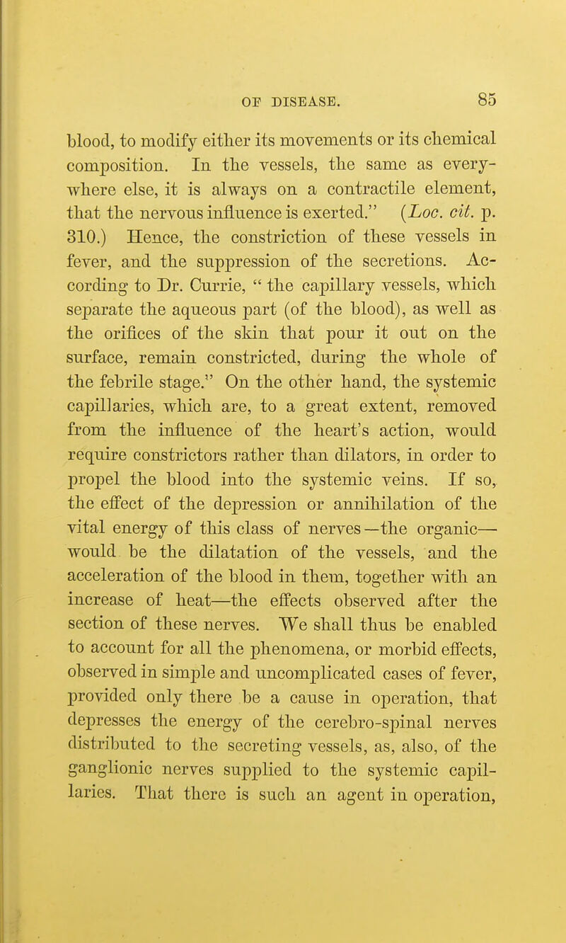 blood, to modify either its movements or its cliemical composition. In the vessels, the same as every- where else, it is always on a contractile element, that the nervous influence is exerted. [Log. gU. p. 310.) Hence, the constriction of these vessels in fever, and the suppression of the secretions. Ac- cording to Dr. Currie,  the capillary vessels, which separate the aqueous part (of the blood), as well as the orifices of the skin that pour it out on the surface, remain constricted, during the whole of the febrile stage. On the other hand, the systemic capillaries, which are, to a great extent, removed from the influence of the heart's action, would require constrictors rather than dilators, in order to propel the blood into the systemic veins. If so, the efPect of the depression or annihilation of the vital energy of this class of nerves — the organic— would be the dilatation of the vessels, and the acceleration of the blood in them, together with an increase of heat^—the effects observed after the section of these nerves. We shall thus be enabled to account for all the phenomena, or morbid effects, observed in simple and uncomplicated cases of fever, provided only there be a cause in operation, that depresses the energy of the cerebro-spinal nerves distributed to the secreting vessels, as, also, of the ganglionic nerves supplied to the systemic capil- laries. That there is such an agent in operation,