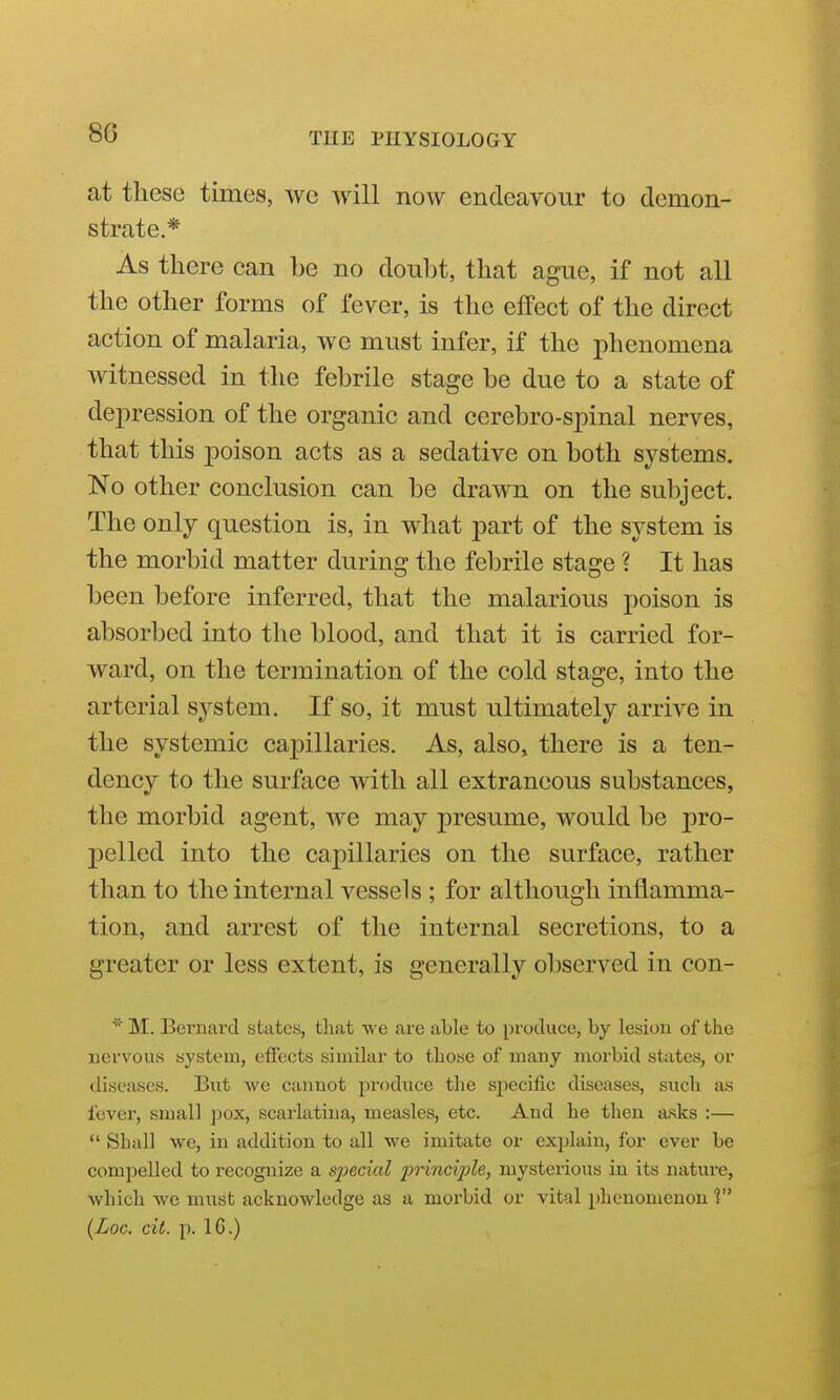 at these times, we will now endeavour to demon- strate.* As there can be no doubt, that ague, if not all the other forms of fever, is the effect of the direct action of malaria, we must infer, if the phenomena witnessed in the febrile stage be due to a state of depression of the organic and cerebro-spinal nerves, that this poison acts as a sedative on both systems. No other conclusion can be drawn on the subject. The only question is, in what part of the system is the morbid matter during the febrile stage ? It has been before inferred, that the malarious poison is absorbed into the blood, and that it is carried for- ward, on the termination of the cold stage, into the arterial system. If so, it must ultimately arrive in the systemic capillaries. As, also, there is a ten- dency to the surface with all extraneous substances, the morbid agent, we may presume, would be pro- pelled into the capillaries on the surface, rather than to the internal vessels ; for although inflamma- tion, and arrest of the internal secretions, to a greater or less extent, is generally observed in con- * M. Bernard states, that \ve are able to produce, by lesion of the nervous system, effects similar to those of many morbid states, or diseases. But we cannot produce the specific diseases, such {is lever, small pox, scarlatina, measles, etc. And he then asks :—  Shall we, in addition to all we imitate or explain, for ever be compelled to recognize a special princi2)le, mysterious in its nature, which we must acknowledge as a morbid or vital phenomenon ? {Loc. cit. p. IG.)