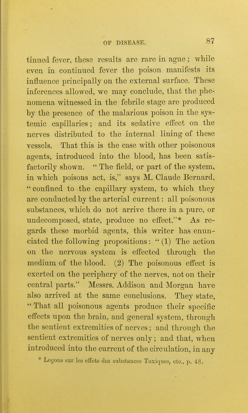tinned fever, these results are rare in ague ; while even in continued fever the poison manifests its influence principally on the external surface. These inferences allowed, we may conclude, that the phe- nomena witnessed in the fehrile stage are produced by the presence of the malarious poison in the sys- temic capillaries; and its sedative effect on the nerves distributed to the internal lining of these vessels. That this is the case with other poisonous agents, introduced into the blood, has been satis- factorily shown.  The field, or part of the system, in which poisons act, is, says M. Claude Bernard, confined to the capillary system, to which they are conducted by the arterial current: all poisonous substances, which do not arrive there in a pure, or undecomposed, state, produce no effect.* As re- gards these morbid agents, this writer has enun- ciated the following propositions:  (1) The action on the nervous system is effected through the medium of the blood. (2) The poisonous effect is exerted on the periphery of the nerves, not on their central parts, Messrs. Addison and Morgan have also arrived at the same conclusions. They state,  That all poisonous agents produce their specific effects upon the brain, and general system, through the sentient extremities of nerves; and through the sentient extremities of nerves only; and that, when introduced into the current of the circulation, in any * Legons sur lea effeta des substances Toxiques, etc., p. 48.