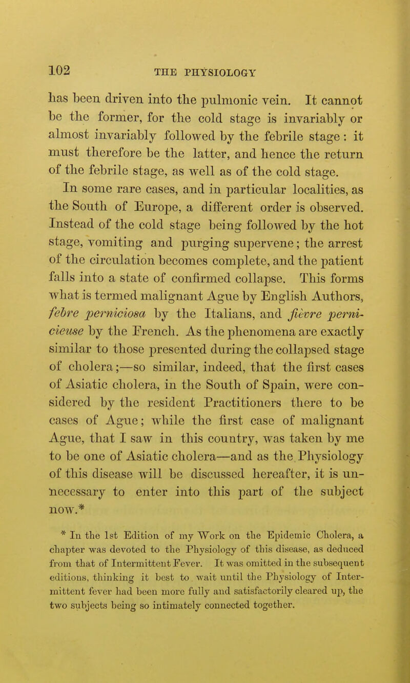 has been driven into the pulmonic vein. It cannot be the former, for the cold stage is invariably or almost invariably followed by the febrile stage : it must therefore be the latter, and hence the return of the febrile stage, as well as of the cold stage. In some rare cases, and in particular localities, as the South of Europe, a different order is observed. Instead of the cold stage being folloAved by the hot stage, vomiting and purging supervene; the arrest of the circulation becomes complete, and the patient falls into a state of confirmed collapse. This forms what is termed malignant Ague by English Authors, fehre perniciosa by the Italians, and fievre perni- cieuse by the Erench. As the phenomena are exactly similar to those presented during the collapsed stage of cholera;—so similar, indeed, that the first cases of Asiatic cholera, in the South of Spain, were con- sidered by the resident Practitioners there to be cases of Ague; while the first case of malignant Ague, that I saw in this country, was taken by me to be one of Asiatic cholera—and as the Physiology of this disease will be discussed hereafter, it is un- liecessary to enter into this part of the subject now.* * In the 1st Edition of my Work on tlie Epidemic Cholera, a chapter was devoted to the Physiology of this disease, as deduced from that of Intermittent Fever. It was omitted in the subsequent editions, thinking it best to wait until the Physiology of Inter- mittent fever had been more fully and satisfactorily cleared uj), the two subjects being so intimately connected together.