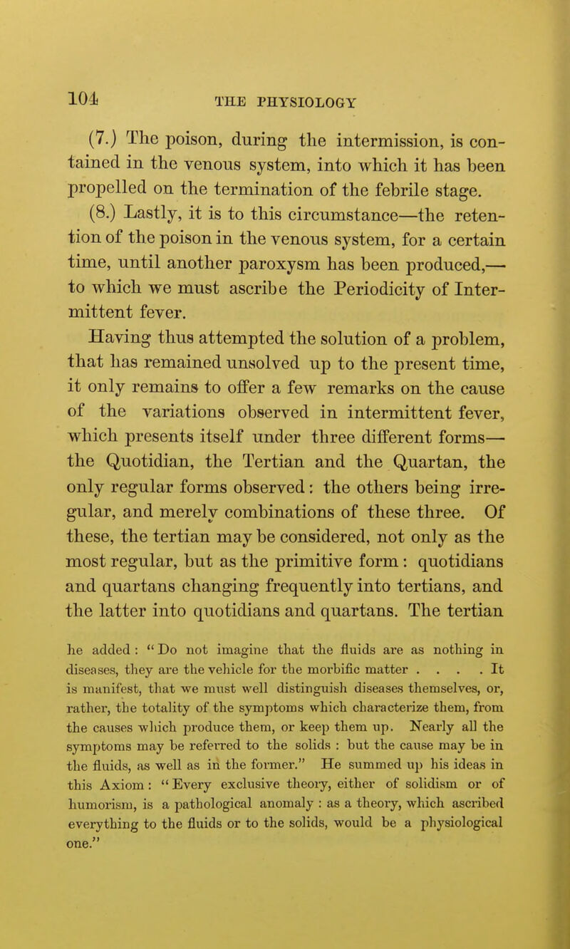 (7.) The poison, during the intermission, is con- tained in the venous system, into which it has been propelled on the termination of the febrile stage. (8.) Lastly, it is to this circumstance—the reten- tion of the poison in the venous system, for a certain time, until another paroxysm has been produced,— to which we must ascribe the Periodicity of Inter- mittent fever. Having thus attempted the solution of a problem, that has remained unsolved up to the present time, it only remains to offer a few remarks on the cause of the variations observed in intermittent fever, which presents itself under three different forms— the Quotidian, the Tertian and the Quartan, the only regular forms observed: the others being irre- gular, and merely combinations of these three. Of these, the tertian may be considered, not only as the most regular, but as the primitive form : quotidians and quartans changing frequently into tertians, and the latter into quotidians and quartans. The tertian he added :  Do not imagine that the fluids are as nothing in diseases, they are the vehicle for the moi'bific matter ... .It is manifest, that we must well distinguish diseases themselves, or, rather, the totality of the symptoms which characterize them, from the causes wliich produce them, or keep them up. Nearly all the symptoms may be referred to the solids : but the cause may be in the fluids, as well as iri the former. He summed up his ideas in this Axiom:  Every exclusive theoiy, either of solidism or of humorism, is a pathological anomaly : as a theory, which ascribed everything to the fluids or to the solids, would be a physiological one.