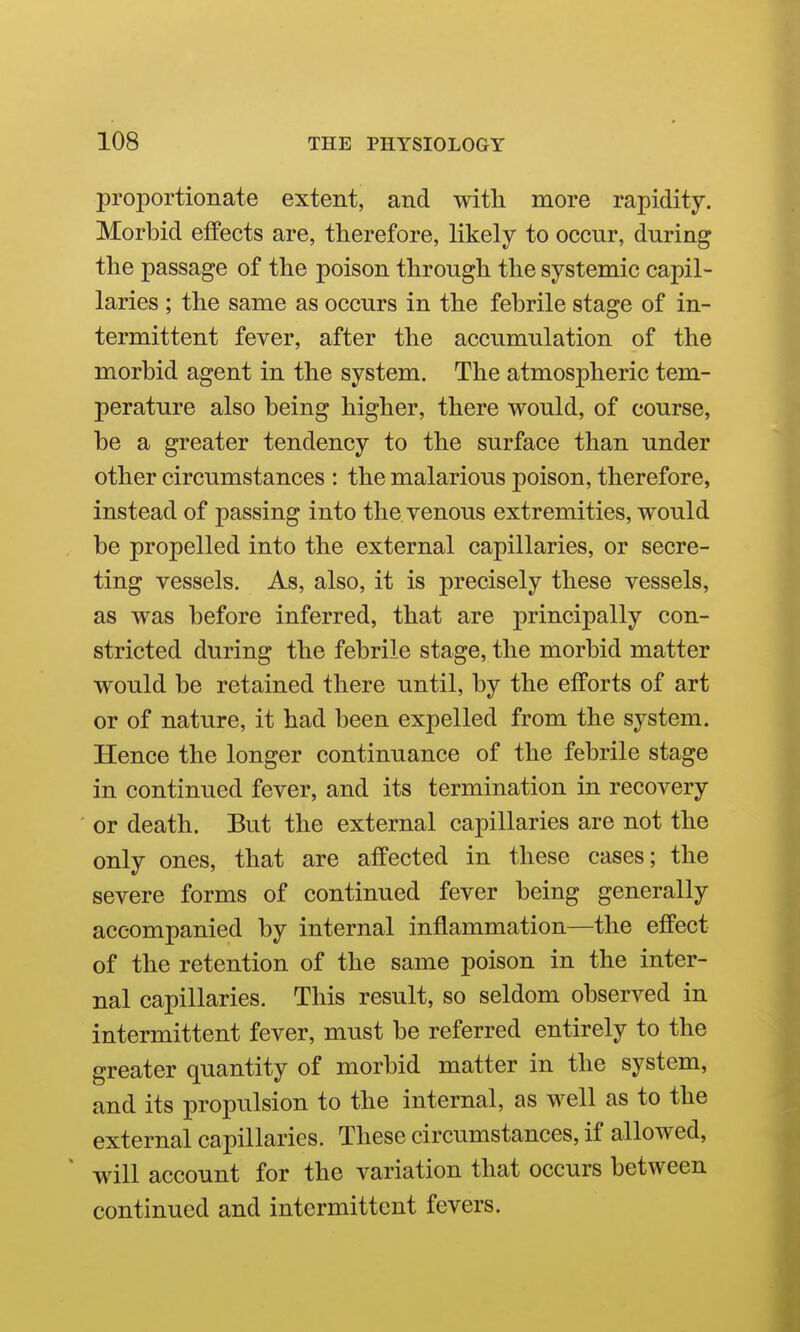 proportionate extent, and with more rapidity. Morbid effects are, therefore, likely to occur, during the passage of the poison through the systemic capil- laries ; the same as occurs in the febrile stage of in- termittent fever, after the accumulation of the morbid agent in the system. The atmospheric tem- perature also being higher, there would, of course, be a greater tendency to the surface than under other circumstances : the malarious poison, therefore, instead of passing into the venous extremities, would be propelled into the external capillaries, or secre- ting vessels. As, also, it is precisely these vessels, as was before inferred, that are principally con- stricted during the febrile stage, the morbid matter would be retained there until, by the efforts of art or of nature, it had been expelled from the system. Hence the longer continuance of the febrile stage in continued fever, and its termination in recovery or death. But the external capillaries are not the only ones, that are affected in these cases; the severe forms of continued fever being generally accompanied by internal inflammation—the effect of the retention of the same poison in the inter- nal capillaries. This result, so seldom observed in intermittent fever, must be referred entirely to the greater quantity of morbid matter in the system, and its propulsion to the internal, as well as to the external capillaries. These circumstances, if allowed, wdll account for the variation that occurs between continued and intermittent fevers.