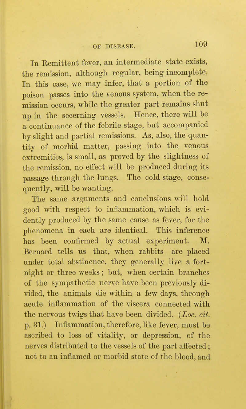 In Remittent fever, an intermediate state exists, the remission, although regular, being incomplete. In this case, we may infer, that a portion of the poison passes into the venous system, when the re- mission occurs, while the greater part remains shut up in the secerning vessels. Hence, there will be a continuance of the febrile stage, but accompanied by slight and partial remissions. As, also, the quan- tity of morbid matter, passing into the venous extremities, is small, as proved by the slightness of the remission, no effect will be produced during its passage through the lungs. The cold stage, conse- quently, will be wanting. The same arguments and conclusions will hold good with respect to inflammation, which is evi- dently produced by the same cause as fever, for the phenomena in each are identical. This inference has been confirmed by actual experiment. M. Bernard tells us that, when rabbits are placed under total abstinence, they generally live a fort- night or three weeks; but, when certain branches of the sympathetic nerve have been previously di- vided, the animals die within a few days, through acute inflammation of the viscera connected with the nervous twigs that have been divided. {Loo. cit. p. 31.) Inflammation, therefore, like fever, must be ascribed to loss of vitality, or depression, of the nerves distributed to the vessels of the part affected; not to an inflamed or morbid state of the blood, and