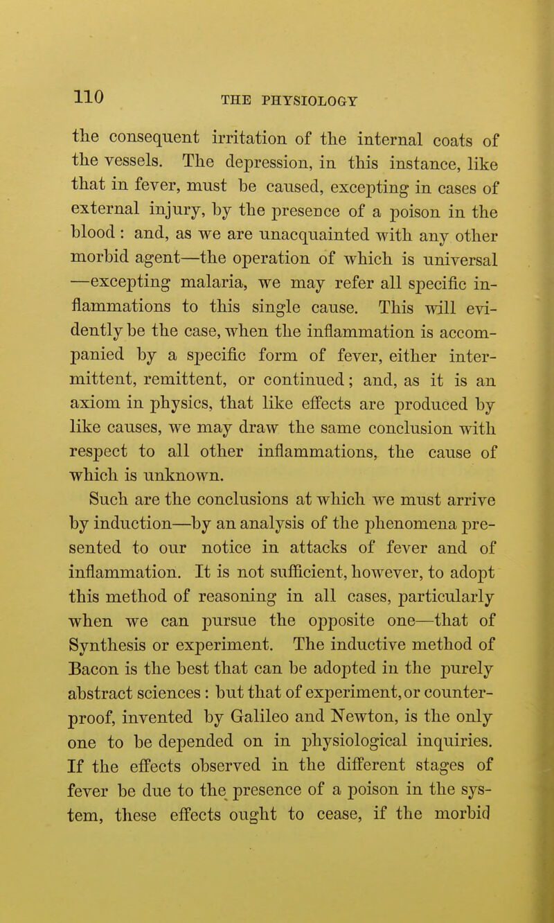 the consequent irritation of tlie internal coats of the vessels. The depression, in this instance, like that in fever, must be caused, excepting in cases of external injury, by the presence of a poison in the blood : and, as we are unacquainted with any other morbid agent—the operation of which is universal —excepting malaria, we may refer all specific in- flammations to this single cause. This will evi- dently be the case, when the inflammation is accom- panied by a specific form of fever, either inter- mittent, remittent, or continued; and, as it is an axiom in physics, that like effects are produced by like causes, we may draw the same conclusion with respect to all other inflammations, the cause of which is unknown. Such are the conclusions at which we must arrive by induction—by an analysis of the phenomena pre- sented to our notice in attacks of fever and of inflammation. It is not sufficient, however, to adopt this method of reasoning in all cases, particularly when we can pursue the opposite one—that of Synthesis or experiment. The inductive method of Bacon is the best that can be adopted in the purely abstract sciences: but that of experiment, or counter- proof, invented by Galileo and Newton, is the only one to be depended on in physiological inquiries. If the effects observed in the different stages of fever be due to the presence of a poison in the sys- tem, these effects ought to cease, if the morbid